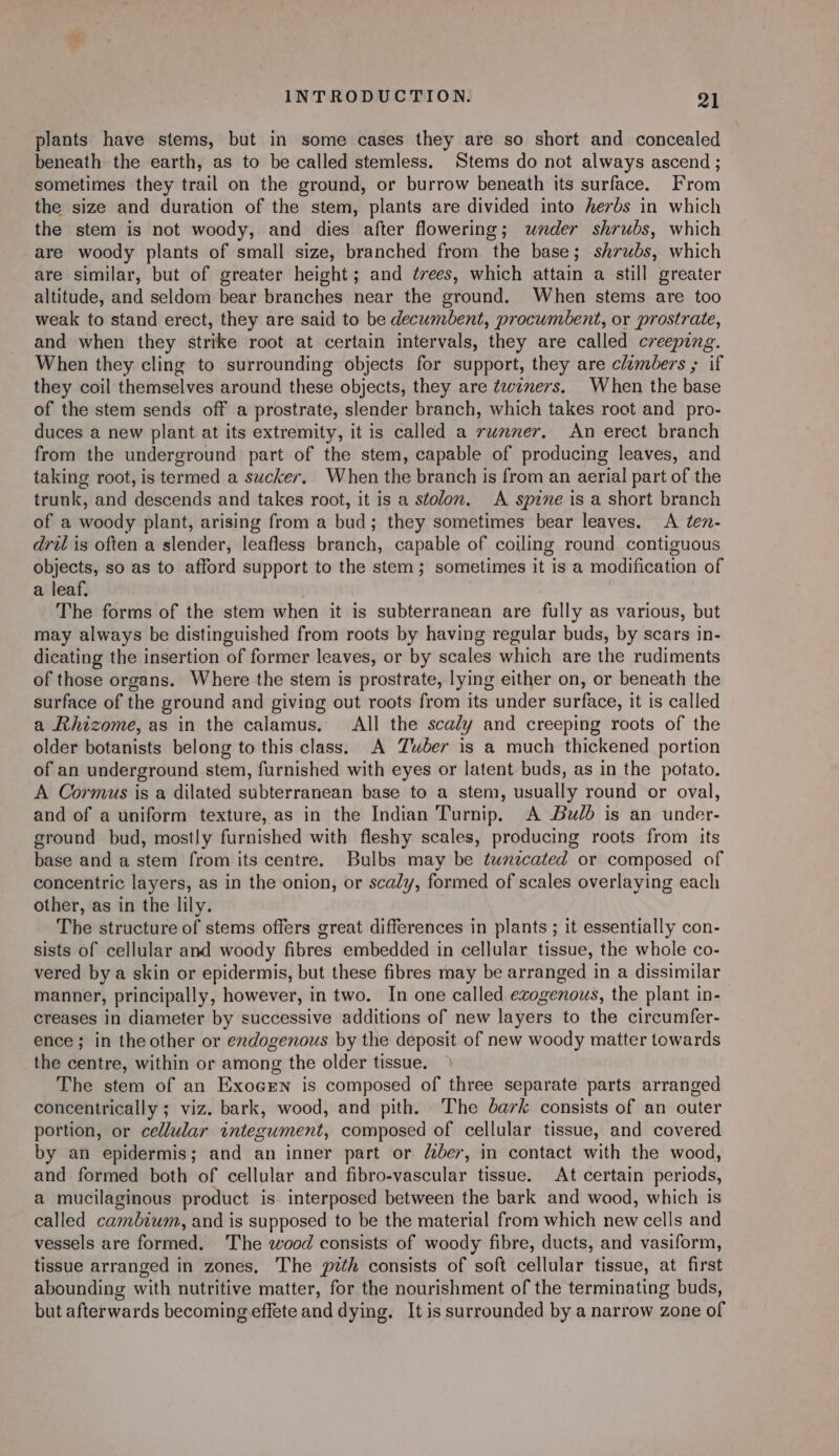 plants have stems, but in some cases they are so short and concealed beneath the earth, as to be called stemless. ‘Stems do not always ascend ; sometimes they trail on the ground, or burrow beneath its surface. From the size and duration of the stem, plants are divided into herbs in which the stem is not woody, and dies after flowering; wnder shrubs, which are woody plants of small size, branched from. the base; shrubs, which are similar, but of greater height; and érees, which attain a still greater altitude, and seldom bear branches near the ground. When stems are too weak to stand erect, they are said to be decumbent, procumbent, or prostrate, and when they strike root at certain intervals, they are called creeping. When they cling to surrounding objects for support, they are climbers ; if they coil themselves around these objects, they are ¢wzners. When the base of the stem sends off a prostrate, slender branch, which takes root and _ pro- duces a new plant at its extremity, it is called a runner, An erect branch from the underground part of the stem, capable of producing leaves, and taking root, is termed a sucker, When the branch is from an aerial part of the trunk, and descends and takes root, it is a stolon. A spine is a short branch of a woody plant, arising from a bud; they sometimes bear leaves. A ten- dril is often a slender, leafless branch, capable of coiling round contiguous objects, so as to afford support to the stem; sometimes it is a modification of a leaf. The forms of the stem when it is subterranean are fully as various, but may always be distinguished from roots by having regular buds, by scars in- dicating the insertion of former leaves, or by scales which are the rudiments of those organs. Where the stem is prostrate, lying either on, or beneath the surface of the ground and giving out roots from its under surface, it is called a Rhizome, as in the calamus, All the scaly and creeping roots of the older botanists belong to this class. A Zuber is a much thickened portion of an underground stem, furnished with eyes or latent buds, as in the potato. A Cormus is a dilated subterranean base to a stem, usually round or oval, and of a uniform texture, as in the Indian Turnip. A Bulb is an under- ground bud, mostly furnished with fleshy scales, producing roots from its base and a stem from its centre. Bulbs may be tunzecated or composed of concentric layers, as in the onion, or scaly, formed of scales overlaying each other, as in the lily. The structure of stems offers great differences in plants ; it essentially con- sists of cellular and woody fibres embedded in cellular tissue, the whole co- vered by a skin or epidermis, but these fibres may be arranged in a dissimilar manner, principally, however, in two. In one called exogenous, the plant in- creases in diameter by successive additions of new layers to the circumfer- ence; in theother or endogenous by the deposit of new woody matter towards the centre, within or among the older tissue. The stem of an Exocrn is composed of three separate parts arranged concentrically ; viz. bark, wood, and pith. The dark consists of an outer portion, or cellular integument, composed of cellular tissue, and covered by an epidermis; and an inner part or der, in contact with the wood, and formed both of cellular and fibro-vascular tissue. At certain periods, a mucilaginous product is interposed between the bark and wood, which is called cambium, and is supposed to be the material from which new cells and vessels are formed. The wood consists of woody fibre, ducts, and vasiform, tissue arranged in zones, The pith consists of soft cellular tissue, at first abounding with nutritive matter, for the nourishment of the terminating buds, but afterwards becoming effete and dying. It is surrounded by a narrow zone of