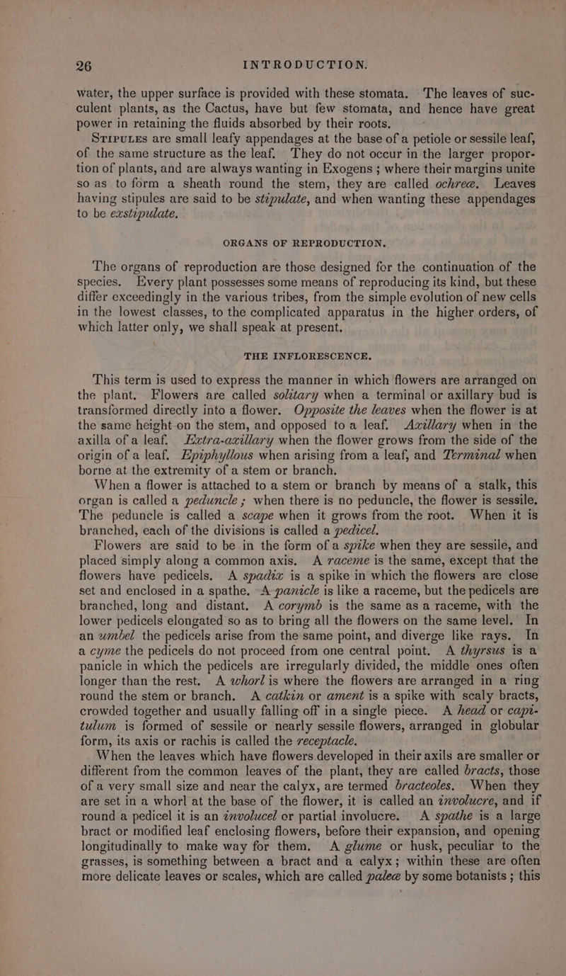 water, the upper surface is provided with these stomata. The leaves of suc- culent plants, as the Cactus, have but few stomata, and hence have great power in retaining the fluids absorbed by their roots, STIPULEs are small leafy appendages at the base of a petiole or sessile leaf, of the same structure as the leaf. They do not occur in the larger propor- tion of plants, and are always wanting in Exogens ; where their margins unite so as to form a sheath round the stem, they are called ochree, Leaves having stipules are said to be stepudate, and when wanting these appendages to be eastipulate. 3 ORGANS OF REPRODUCTION. The organs of reproduction are those designed for the continuation of the species. Every plant possesses some means of reproducing its kind, but these differ exceedingly in the various tribes, from the simple evolution of new cells in the lowest classes, to the complicated apparatus in the higher orders, of which latter only, we shall speak at present. THE INFLORESCENCE. This term is used to express the manner in which flowers are arranged on the plant. Flowers are called solztary when a terminal or axillary bud is transformed directly into a flower. Opposzte the leaves when the flower is at the same height-on the stem, and opposed toa leaf. Azzllary when in the axilla of a leaf. Eztra-axillary when the flower grows from the side of the origin of a leaf. Epziphyllous when arising from a leaf, and Terminal when borne at the extremity of a stem or branch. | When a flower is attached to a stem or branch by means of a stalk, this organ is called a peduncle ; when there is no peduncle, the flower is sessile. The peduncle is called a scape when it grows from the root. When it is branched, each of the divisions is called a pedtcel. Flowers are said to be in the form of a spzke when they are sessile, and placed simply along a common axis. &lt;A raceme is the same, except that the flowers have pedicels. A spadix is a spike in which the flowers are close set and enclosed in a spathe. ~A-pamzcle is like a raceme, but the pedicels are branched, long and distant. A corymbd is the same as a raceme, with the lower pedicels elongated so as to bring all the flowers on the same level. In an wmbel the pedicels arise from the same point, and diverge like rays. In a cyme the pedicels do not proceed from one central point. A thyrsus is a panicle in which the pedicels are irregularly divided, the middle ones often longer than the rest. A whorlis where the flowers are arranged in a ring round the stem or branch. A catkin or ament is a spike with scaly bracts, crowded together and usually falling off in a single piece. A head or capt- tulum is formed of sessile or nearly sessile flowers, arranged in globular form, its axis or rachis is called the receptacle. When the leaves which have flowers developed in their axils are smaller or different from the common leaves of the plant, they are called bracts, those of a very small size and near the calyx, are termed bracteoles. When they are set in a whorl at the base of the flower, it is called an zxvolucre, and if round a pedicel it is an ¢mvolucel or partial involucre. A spathe is a large bract or modified leaf enclosing flowers, before their expansion, and opening longitudinally to make way for them. &lt;A glume or husk, peculiar to the grasses, is something between a bract and a calyx; within these are often more delicate leaves or scales, which are called palee by some botanists ; this