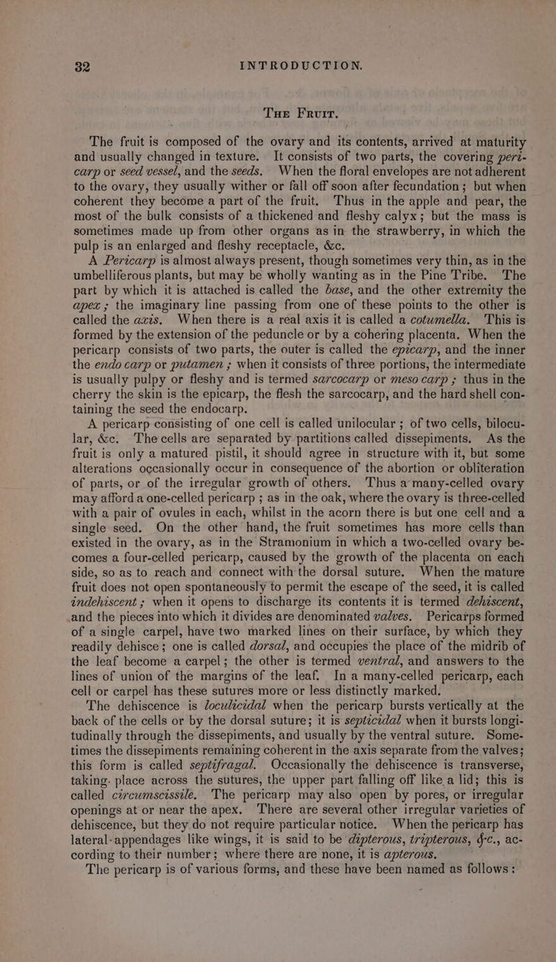 THE Frovir. The fruit is composed of the ovary and its contents, arrived at maturity and usually changed in texture. It consists of two parts, the covering perz- carp or seed vessel, and the seeds. When the floral envelopes are not adherent to the ovary, they usually wither or fall off soon after fecundation ; but when coherent they become a part of the fruit. ‘Thus in the apple and pear, the most of the bulk consists of a thickened and fleshy calyx; but the mass is sometimes made up from other organs as in the strawberry, i in which the pulp is an enlarged and fleshy receptacle, &amp;c. A Perwcarp is almost always present, though sometimes very thin, as in the umbelliferous plants, but may be wholly wanting as in the Pine Tribe. The part by which it is attached is called the dase, and the other extremity the apex ; the imaginary line passing from one of these points to the other is called the azis. When there is a real axis it is called a cotumella. This is formed by the extension of the peduncle or by a cohering placenta. When the pericarp consists of two parts, the outer is called the epzcarp, and the inner the endo carp or putamen ; when it consists of three portions, the intermediate is usually pulpy or fleshy and is termed sarcocarp or meso carp ; thus in the cherry the skin is the epicarp, the flesh the sarcocarp, and the hard shell con- taining the seed the endocarp. A pericarp consisting of one cell is called unilocular ; of two cells, bilocu- lar, &amp;c. Thecells are separated by partitions called dissepiments, As the fruit is only a matured pistil, it should agree in structure with it, but some alterations occasionally occur in consequence of the abortion or obliteration of parts, or of the irregular growth of others. ‘Thus a‘many-celled ovary may afford a one-celled pericarp ; as in the oak, where the ovary is three-celled with a pair of ovules in each, whilst in the acorn there is but one cell and a single seed. On the other hand, the fruit sometimes has more cells than existed in the ovary, as in the Stramonium in which a two-celled ovary be- comes a four-celled pericarp, caused by the growth of the placenta on each side, so as to reach and connect with the dorsal suture. When the mature fruit does not open spontaneously to permit the escape of the seed, it is called indehiscent ; when it opens to discharge its contents it is termed dehzscent, and the pieces into which it divides are denominated valves. Pericarps formed of a single carpel, have two marked lines on their surface, by which they readily dehisce ; one is called dorsa/, and occupies the place of the midrib of the leaf become a carpel; the other is termed ventral, and answers to the lines of union of the margins of the leaf. Ina many-celled pericarp, each cell or carpel has these sutures more or less distinctly marked. The dehiscence is loculicidal when the pericarp bursts vertically at the back of the cells or by the dorsal suture; it is septecidal when it bursts longi- tudinally through the dissepiments, and usually by the ventral suture. Some- times the dissepiments remaining coherent in the axis separate from the valves; this form is called septefragal. Occasionally the dehiscence is transverse, taking. place across the sutures, the upper part falling off likea lid; this is called czrcuwmscissile, The pericarp may also open by pores, or irregular openings at or near the apex. ‘There are several other irregular varieties of dehiscence, but they do not require particular notice. When the pericarp has lateral-appendages like wings, it is said to be dipterous, tripterous, &amp;-c., ac- cording to their number; where there are none, it is apterous. The pericarp is of various forms, and these have been named as follows: