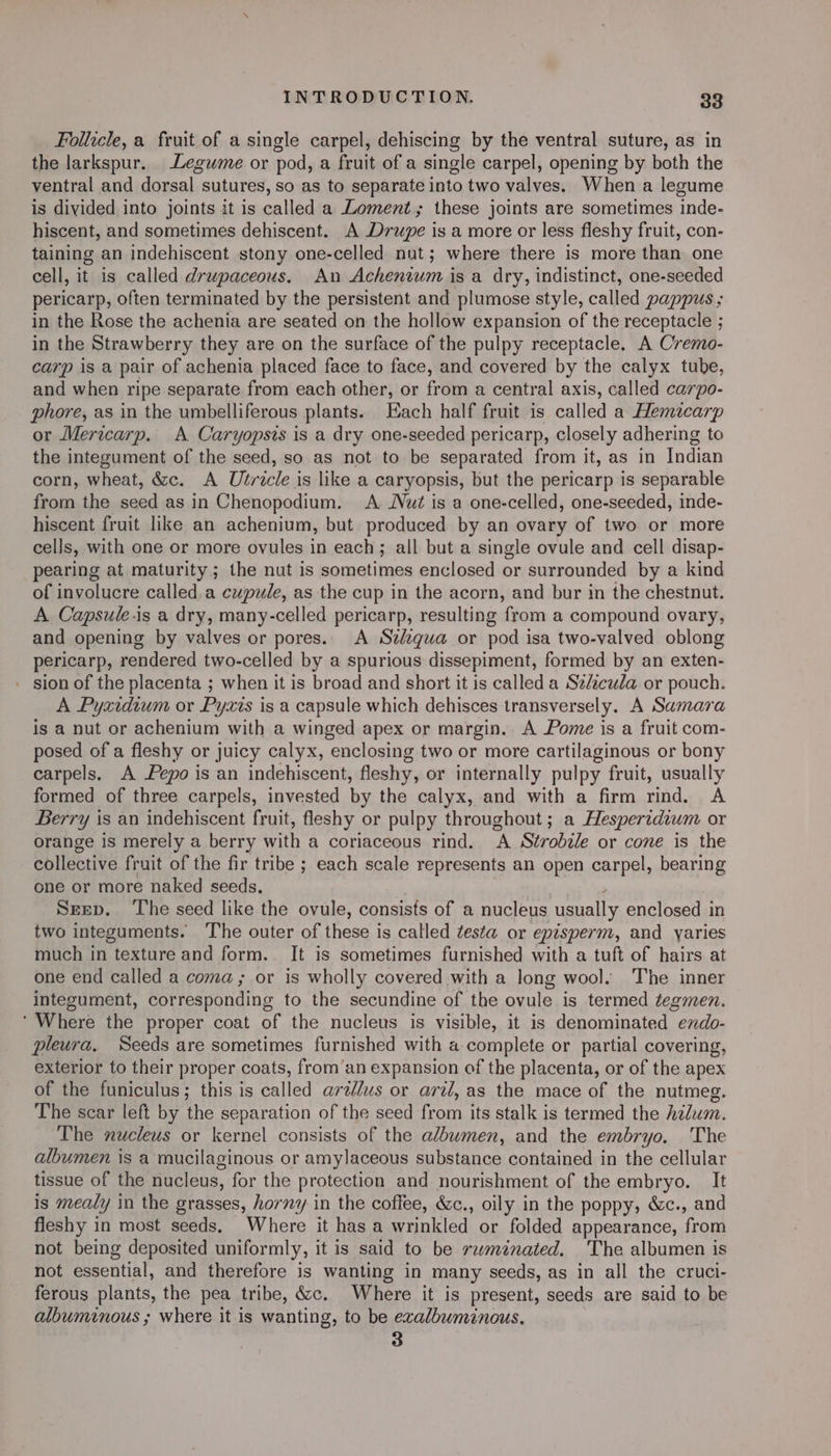 Follicle, a fruit of a single carpel, dehiscing by the ventral suture, as in the larkspur. Legume or pod, a fruit of a single carpel, opening by both the ventral and dorsal sutures, so as to separate into two valves. When a legume is divided into joints it is called a Loment,; these joints are sometimes inde- hiscent, and sometimes dehiscent. A Drupe is a more or less fleshy fruit, con- taining an indehiscent stony one-celled nut; where there is more than one cell, it is called drupaceous. An Achentum is a dry, indistinct, one-seeded pericarp, often terminated by the persistent and plumose style, called pappus ; in the Rose the achenia are seated on the hollow expansion of the receptacle ; in the Strawberry they are on the surface of the pulpy receptacle. A Cremo- carp is a pair of achenia placed face to face, and covered by the calyx tube, and when ripe separate from each other, or from a central axis, called carpo- phore, as in the umbelliferous plants. Each half fruit is called a Hemzcarp or Mericarp. A Caryopsis is a dry one-seeded pericarp, closely adhering to the integument of the seed, so as not to be separated from it, as in Indian corn, wheat, &amp;c. A Ulricle is like a caryopsis, but the pericarp is separable from the seed as in Chenopodium. A Nut is a one-celled, one-seeded, inde- hiscent fruit like an achenium, but produced by an ovary of two or more cells, with one or more ovules in each; all but a single ovule and cell disap- pearing at maturity ; the nut is sometimes enclosed or surrounded by a kind of involucre called,a cupule, as the cup in the acorn, and bur in the chestnut. A Capsule.is a dry, many-celled pericarp, resulting from a compound ovary, and opening by valves or pores. A Szdzqua or pod isa two-valved oblong pericarp, rendered two-celled by a spurious dissepiment, formed by an exten- - sion of the placenta ; when it is broad and short it is called a Se/zcula or pouch. A Pyxidium or Pyxis is a capsule which dehisces transversely. A Samara is a nut or achenium with a winged apex or margin. A Pome is a fruit com- posed of a fleshy or juicy calyx, enclosing two or more cartilaginous or bony carpels. A epo is an indehiscent, fleshy, or internally pulpy fruit, usually formed of three carpels, invested by the calyx, and with a firm rind. A Berry is an indehiscent fruit, fleshy or pulpy throughout; a Hesperidiwm or orange is merely a berry with a coriaceous rind. A Strobale or cone is the collective fruit of the fir tribe ; each scale represents an open carpel, bearing one or more naked seeds. Srep. The seed like the ovule, consists of a nucleus usually enclosed in two integuments. The outer of these is called testa or episperm, and yaries much in texture and form. It is sometimes furnished with a tuft of hairs at one end called a coma; or is wholly covered with a long wool. The inner integument, corresponding to the secundine of the ovule is termed tegmen. ‘Where the proper coat of the nucleus is visible, it is denominated endo- pleura. Seeds are sometimes furnished with a complete or partial covering, exterior to their proper coats, from’an expansion of the placenta, or of the apex of the funiculus; this is called arz//us or aril, as the mace of the nutmeg. The scar left by the separation of the seed from its stalk is termed the hzlum. The nucleus or kernel consists of the albumen, and the embryo. The albumen is a mucilaginous or amylaceous substance contained in the cellular tissue of the nucleus, for the protection and nourishment of the embryo. It is mealy in the grasses, horny in the coffee, &amp;c., oily in the poppy, &amp;c., and fleshy in most seeds. Where it has a wrinkled or folded appearance, from not being deposited uniformly, it is said to be rwméinated. The albumen is not essential, and therefore is wanting in many seeds, as in all the cruci- ferous plants, the pea tribe, &amp;c. Where it is present, seeds are said to be albuminous ; where it is wanting, to be exalbuminous. 3