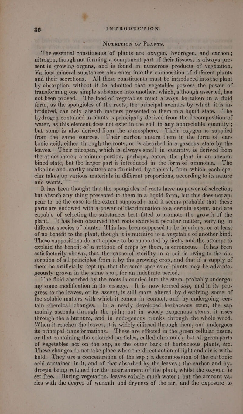 ? N UTRITION OF PLANTs, The essential constituents ‘of plants are oxygen, hydrogen, and carbon ; nitrogen, though not forming a component part of their tissues, is always pre- sent in growing organs, and is found in. numerous products of vegetation. Various mineral substances also enter into the composition of different plants and their secretions. All these constituents must be introduced into the plant by absorption, without it be admitted that vegetables possess the power of transforming one simple substance into another, which, although asserted, has not been proved. ‘The food of vegetables must always be taken in a fluid form, as the spongioles of the roots, the principal avenues by which it is in- troduced, can only absorb matters presented to them in a liquid state. The hydrogen contained in plants is principally derived from the decomposition of water, as this element does not exist in the soil in any appreciable quantity ; but some is also derived from the atmosphere. Their oxygen 1s supplied from the same sources. Their carbon enters them in the form of car- bonic acid, either through the roots, or is absorbed in a gaseous state by the leaves. Their nitrogen, which is always small in quantity, is derived from the atmosphere ; a minute portion, perhaps, enters the plant in an uncom- bined state, but the larger part is introduced in the form of ammonia. The alkaline and earthy matters are furnished by the soil, from which each spe- cies takes up various materials in different proportions, according to its nature and wants. It has been thought that the spongioles of roots have no power of selection, but absorb any thing presented to them in a liquid form, but this does not ap- pear to be the case to the extent supposed ; and it seems probable’ that these parts are endowed with a power of discrimination to a certain extent, and are capable of selecting the substances best fitted to promote the growth of the plant. It has been observed that roots excrete a peculiar matter, varying in different species of plants. This has been supposed to be injurious, or at least of no benefit to the plant, though it is nutritive to a vegetable of another kind. These suppositions do not appear to be supported by facts, and the attempt to explain the benefit of a rotation of crops by them, is erroneous. It has been satisfactorily shown, that the cause of sterility in a soil is owing to the ab- sorption of all principles from it by the growing crop, and that if a supply of them be artificially kept up, that the same species of: plants may be advanta- geously grown in the same spot, for an indefinite period. The fluid absorbed by the roots is carried into the stem, probably undergo- ing some modification in its passage, It is now termed sap, and in its pro- gress to the leaves, or its ascent, is still more altered by dissolving some of the soluble matters with which it comes in contact, and by undergoing cer- tain chemical changes. In a newly developed herbaceous stem, the sap mainly ascends through the pith; but in woody exogenous stems, it rises through the alburnum, and in endogenous trunks through the whole wood. When it reaches the leaves, it is widely diffused through them, and undergoes its principal transformations. These are effected in the green cellular tissue, or that containing the coloured particles, called chromule ; but all green parts of vegetables act on the sap, as the outer bark of herbaceous plants, &amp;c. These changes do not take place when the direct action of light and air is with- held. They are a concentration of the sap ; a decomposition of the carbonic acid contained in it, and of that absorbed by the leaves; the carbon and hy- drogen being retained for the nourishment of the plant, whilst the oxygen is set free. During vegetation, leaves exhale much water; but the amount va- ries with the degree of warmth and dryness of the air, and the exposure to