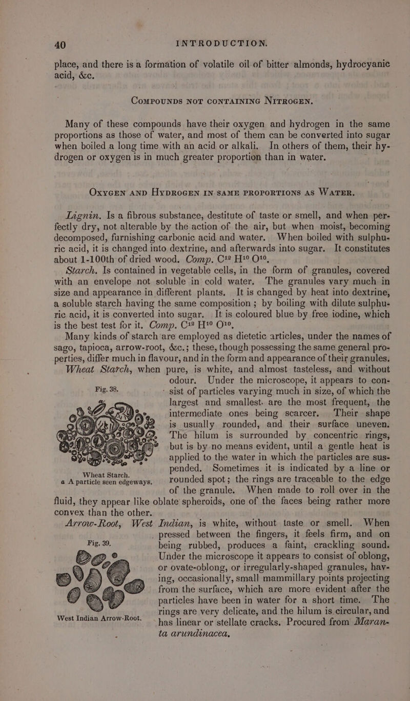 place, and there is a formation of volatile oil of bitter almonds, hydrocyanic acid, é&c. CoMPOUNDS NOT CONTAINING NITROGEN. Many of these compounds have their oxygen and hydrogen in the same proportions as those of water, and most of them can be converted into sugar when boiled a long time with an acid or alkali, In others of them, their hy- drogen or oxygen is in much greater propozug than in water. OxycGEen anp HypROGEN IN. SAME PROPORTIONS AS WATER, Tagnin, Is a fibrous substance, destitute of taste or smell, and faker per- fectly dry, not alterable by the action of the air, but when moist, becoming decomposed, furnishing carbonic acid and water. When boiled with sulphu- ric acid, it is changed into dextrine, and afterwards into sugar. It constitutes about 1-100th of dried wood. Comp. 7) 49, OS, Starch. Is contained in vegetable cells, in the form of granules, covered with an envelope not soluble in cold water. The granules vary much in size and appearance in different plants. It is changed by heat into dextrine, a soluble starch having the same composition ; by boiling with dilute sulphu- ric acid, it is converted into sugar. It is coloured blue by free iodine, which is the best test for it. Comp. C1 H?° O°, Many kinds of starch are employed as dietetic articles, under the names of sago, tapioca, arrow-root, &c.; these, though possessing the same general pro- perties, differ much in flavour, and in the form and appearance of their granules. Wheat Starch, when pure, is white, and almost tasteless, and without odour. Under the microscope, it appears to con- Bio. 32. ‘ sist of particles varying much in size, of which the largest and smallest. are the most frequent, the intermediate ones being scarcer. Their shape is usually rounded, and their surface uneven. The hilum is surrounded by concentric rings, but is by no means evident, until a: gentle heat is applied to the water in which the particles are sus- eer ip E ments pended. Sometimes it is indicated by a line or & A particle seen edgeways, | rounded spot; the rings are traceable to the edge of the granule. When made to roll over in the fluid, dem appear like oblate spheroids, one of the faces being rather more convex than the other. Arrow-Root, West Indian, is white, without taste or smell. When _ pressed between the fingers, it feels firm, and on being rubbed, produces a faint, crackling sound. Under the microscope it appears to consist of oblong, or ovate-oblong, or irregularly-shaped granules, hav- ing, occasionally, small mammillary points projecting from the surface, which are more evident after the particles have been in water for a short time. The rings are very delicate, and the hilum is. circular, and has linear or stellate cracks. Procured from Maran- ta arundinacea, “
