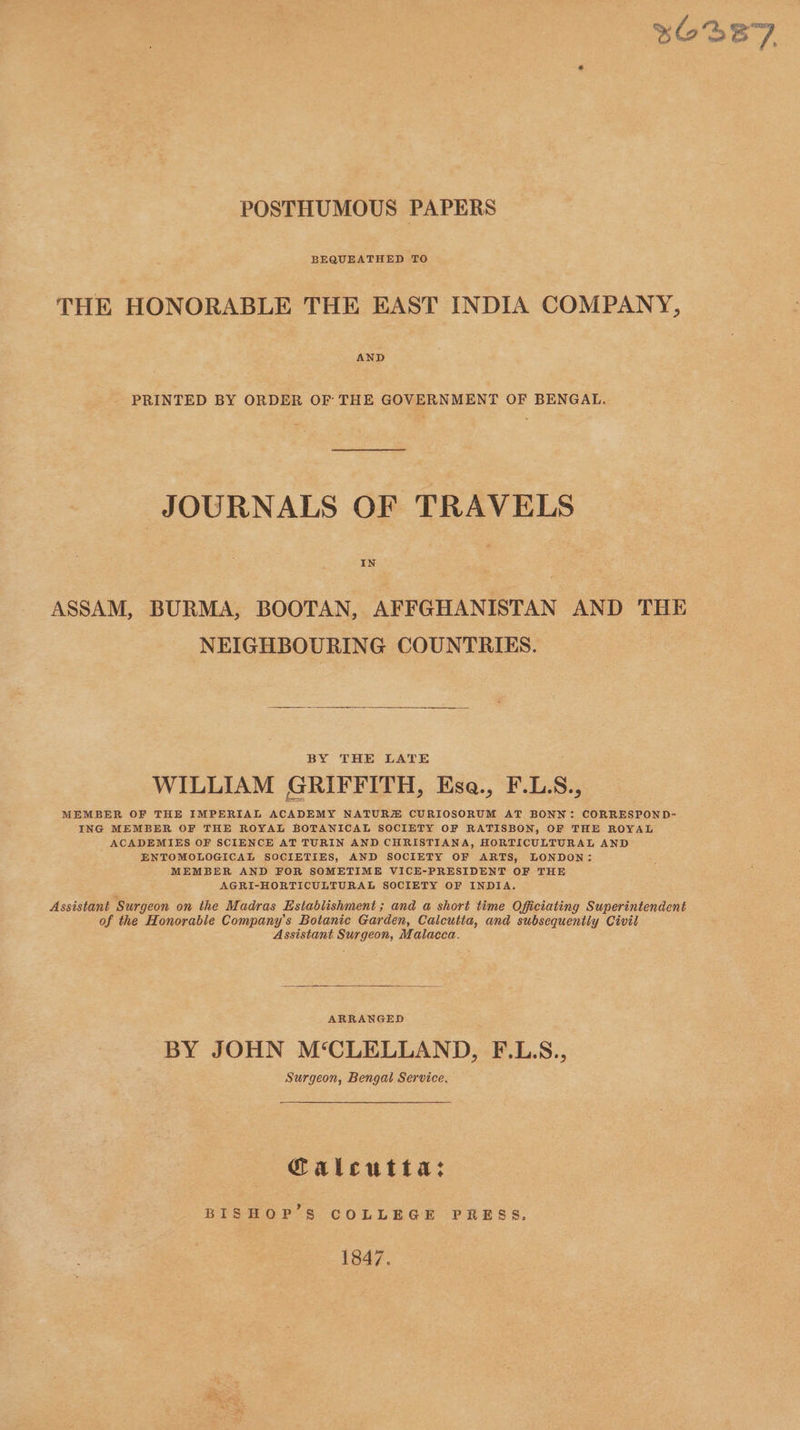 POSTHUMOUS PAPERS BEQUEATHED TO THE HONORABLE THE EAST INDIA COMPANY, AND PRINTED BY ORDER OF THE GOVERNMENT OF BENGAL. JOURNALS OF TRAVELS IN ASSAM, BURMA, BOOTAN, AFFGHANISTAN AND THE NEIGHBOURING COUNTRIES. BY THE LATE : WILLIAM GRIFFITH, Esa., F.LS., MEMBER OF THE IMPERIAL ACADEMY NATURZ CURIOSORUM AT BONN: CORRESPOND- ING MEMBER OF THE ROYAL BOTANICAL SOCIETY OF RATISBON, OF THE ROYAL ACADEMIES OF SCIENCE AT TURIN AND CHRISTIANA, HORTICULTURAL AND ENTOMOLOGICAL SOCIETIES, AND SOCIETY OF ARTS, LONDON: MEMBER AND FOR SOMETIME VICE-PRESIDENT OF THE AGRI-HORTICULTURAL SOCIETY OF INDIA. Assistant Surgeon on the Madras Establishment ; and a short time Officiating Superintendent of the Honorable Company’s Botanic Garden, Calcutta, and subsequently Civil Assistant Surgeon, Malacca. ARRANGED BY JOHN M‘CLELLAND, F.L.S., Surgeon, Bengal Service, Calcutta: BISHOP’S COLLEGE PRESS, 1847.