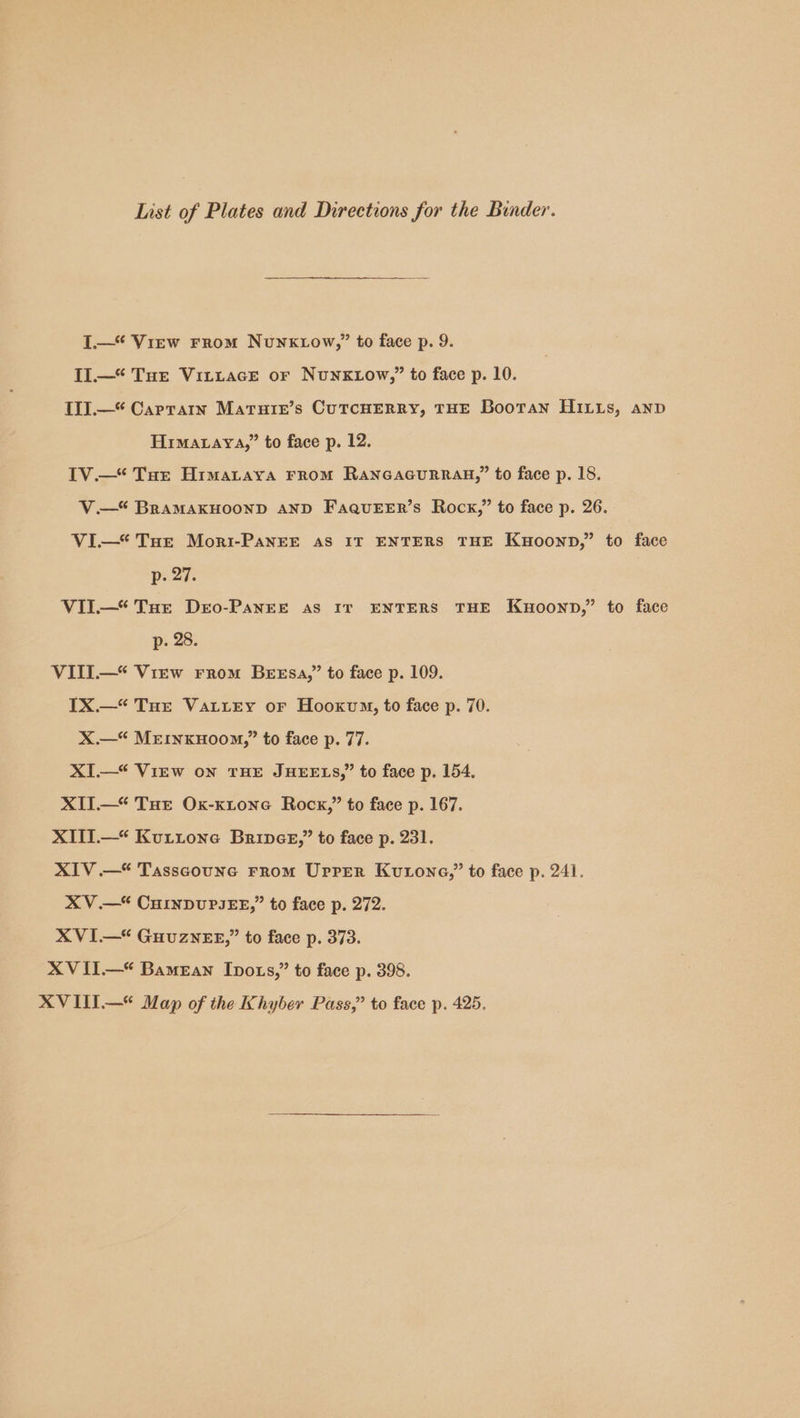 List of Plates and Directions for the Binder. I.—* View From Nunktow,” to face p. 9. Il.—* THE VittacEe or NunKxtow,” to face p. 10. II.—“ Captain Marure’s CuTcHERRY, THE Bootan HILts, anp Himataya,” to face p. 12. IV.—* Tot Himataya From RancacuRRag,” to face p. 18. V.—* BRAMAKHOOND AND FaquEEr’s Rocx,” to face p. 26. VI—* Tue Mori-PaNnEE AS IT ENTERS THE Kuoonpn,” to face p. 27. VII—* Tut Dro-PaANEE as IT ENTERS THE Kwoonp,” to face p. 28. VITI—* View From Bessa,’ to face p. 109. IX.—“ Tor VatiEy or Hooxvm, to face p. 70. X.—“ MerinxHoom,” to face p. 77. XI.—* Virw on THE JHEELS,” to face p. 154. XIT.—“ Tot Ox-xtone Rock,” to face p. 167. XITI.—* Kuttone Brinee,’” to face p. 231. XIV .—* Tasscoune From Uprer Kutone,” to face p. 241. XV.—* CHINDUPIEE,” to face p. 272. XVI—* GHUZNEE,” to face p. 373. XV II.—* Bamean Ipots,” to face p. 398. XV III.—* Map of the Khyber Pass,” to face p. 425.