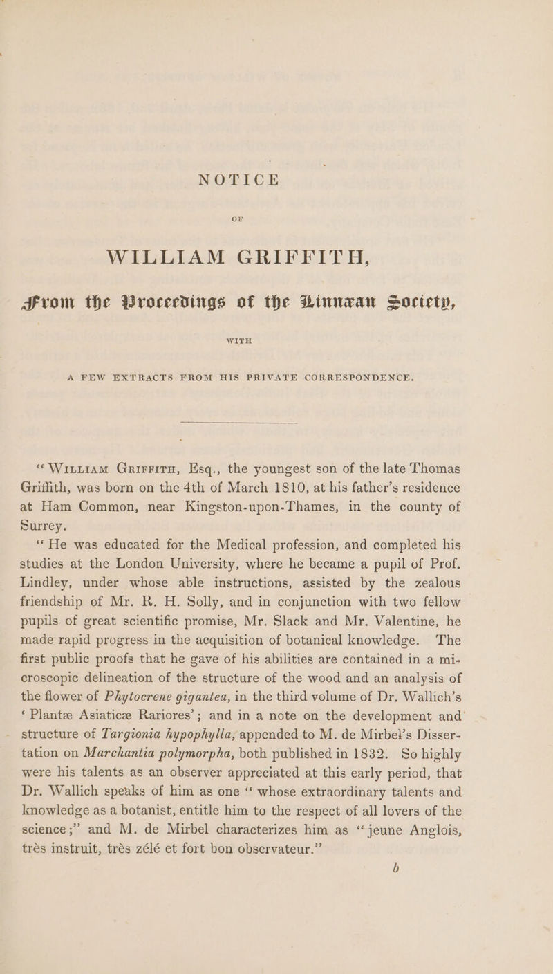 NOTICE OF WILLIAM GRIFFITH, From the Proceedings of the Hinman Society, A FEW EXTRACTS FROM HIS PRIVATE CORRESPONDENCE. “Wittiam GrirritH, Esq., the youngest son of the late Thomas Grifith, was born on the 4th of March 1810, at his father’s residence at Ham Common, near Kingston-upon-Thames, in the county of Surrey. ‘‘ He was educated for the Medical profession, and completed his studies at the London University, where he became a pupil of Prof. Lindley, under whose able instructions, assisted by the zealous friendship of Mr. R. H. Solly, and in conjunction with two fellow pupils of great scientific promise, Mr. Slack and Mr. Valentine, he made rapid progress in the acquisition of botanical knowledge. The first public proofs that he gave of his abilities are contained in a mi- croscopic delineation of the structure of the wood and an analysis of the flower of Phytocrene gigantea, in the third volume of Dr. Wallich’s *‘ Plantee Asiaticee Rariores’; and in a note on the development and’ structure of Targionia hypophylla, appended to M. de Mirbel’s Disser- tation on Marchantia polymorpha, both published in 1832. So highly were his talents as an observer appreciated at this early period, that Dr. Wallich speaks of him as one “ whose extraordinary talents and knowledge as a botanist, entitle him to the respect of all lovers of the science ;” and M. de Mirbel characterizes him as “jeune Anglois, tres instruit, trés zélé et fort bon observateur.”’ b