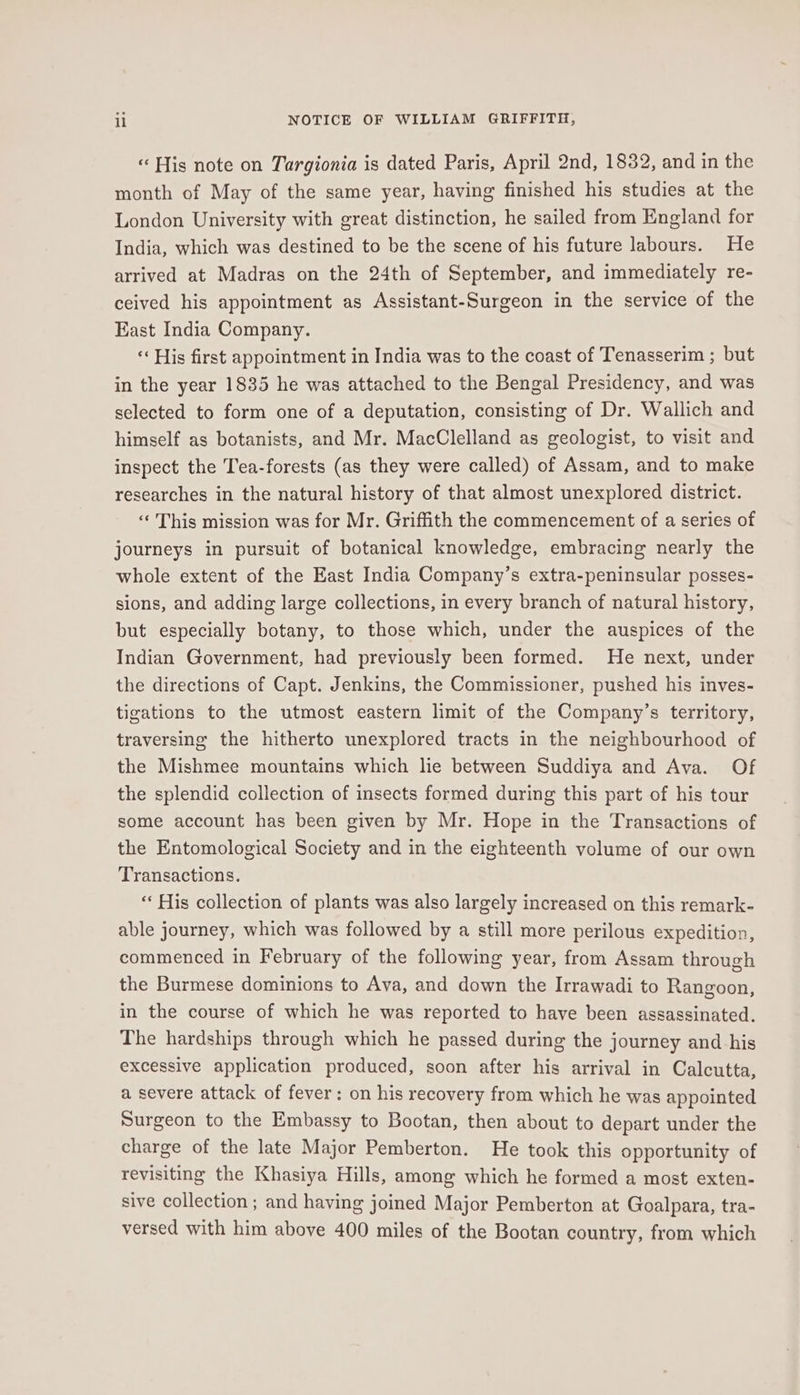 « His note on Targionia is dated Paris, April 2nd, 1832, and in the month of May of the same year, having finished his studies at the London University with great distinction, he sailed from England for India, which was destined to be the scene of his future labours. He arrived at Madras on the 24th of September, and immediately re- ceived his appointment as Assistant-Surgeon in the service of the East India Company. « His first appointment in India was to the coast of Tenasserim ; but in the year 1835 he was attached to the Bengal Presidency, and was selected to form one of a deputation, consisting of Dr. Wallich and himself as botanists, and Mr. MacClelland as geologist, to visit and inspect the Tea-forests (as they were called) of Assam, and to make researches in the natural history of that almost unexplored district. ‘‘ This mission was for Mr. Griffith the commencement of a series of journeys in pursuit of botanical knowledge, embracing nearly the whole extent of the East India Company’s extra-peninsular posses- sions, and adding large collections, in every branch of natural history, but especially botany, to those which, under the auspices of the Indian Government, had previously been formed. He next, under the directions of Capt. Jenkins, the Commissioner, pushed his inves- tigations to the utmost eastern limit of the Company’s territory, traversing the hitherto unexplored tracts in the neighbourhood of the Mishmee mountains which lie between Suddiya and Ava. Of the splendid collection of insects formed during this part of his tour some account has been given by Mr. Hope in the Transactions of the Entomological Society and in the eighteenth volume of our own Transactions. “‘ His collection of plants was also largely increased on this remark- able journey, which was followed by a still more perilous expedition, commenced in February of the following year, from Assam through the Burmese dominions to Ava, and down the Irrawadi to Rangoon, in the course of which he was reported to have been assassinated. The hardships through which he passed during the journey and his excessive application produced, soon after his arrival in Calcutta, a severe attack of fever: on his recovery from which he was appointed Surgeon to the Embassy to Bootan, then about to depart under the charge of the late Major Pemberton. He took this opportunity of revisiting the Khasiya Hills, among which he formed a most exten- sive collection ; and having joined Major Pemberton at Goalpara, tra- versed with him above 400 miles of the Bootan country, from which