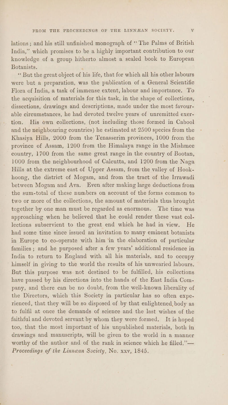 lations ; and his still unfinished monograph of ‘‘ The Palms of British India,” which promises to be a highly important contribution to our knowledge of a group hitherto almost a sealed book to European Botanists. ‘« But the great object of his life, that for which all his other labours were but a preparation, was the publication of a General Scientific Flora of India, a task of immense extent, labour and importance. T'o the acquisition of materials for this task, in the shape of collections, dissections, drawings and descriptions, made under the most favour- able circumstances, he had devoted twelve years of unremitted exer- tion. His own collections, (not including those formed in Cabool and the neighbouring countries) he estimated at 2500 species from the Khasiya Hills, 2000 from the Tenasserim provinces, 1000 from the province of Assam, 1200 from the Himalaya range in the Mishmee country, 1700 from the same great range in the country of Bootan, 1000 from the neighbourhood of Calcutta, and 1200 from the Naga Hills at the extreme east of Upper Assam, from the valley of Hook- hoong, the district of Mogam, and from the tract of the Irrawadi between Mogam and Ava. Even after making large deductions from the sum-total of these numbers on account of the forms common to two or more of the collections, the amount of materials thus brought together by one man must be regarded as enormous. The time was approaching when he believed that he could render these vast col- lections subservient to the great end which he had in view. He had some time since issued an invitation to many eminent botanists in Europe to co-operate with him ‘in the elaboration of particular families ; and he purposed after a few years’ additional residence in India to return to England with all his materials, and to occupy himself in giving to the world the results of his unwearied labours. But this purpose was not destined to be fulfilled, his collections have passed by his directions into the hands of the East India Com- pany, and there can be no doubt, from the well-known liberality of the Directors, which this Society in particular has so often expe- rienced, that they will be so disposed of by that enlightened, body as to fulfil at once the demands of science and the last wishes of the faithful and devoted servant by whom they were formed. It is hoped too, that the most important of his unpublished materials, both in drawings and manuscripts, will be given to the world in a manner worthy of the author and of the rank in science which he filled.” — Proceedings of the Linnean Society, No. xxv, 1845.