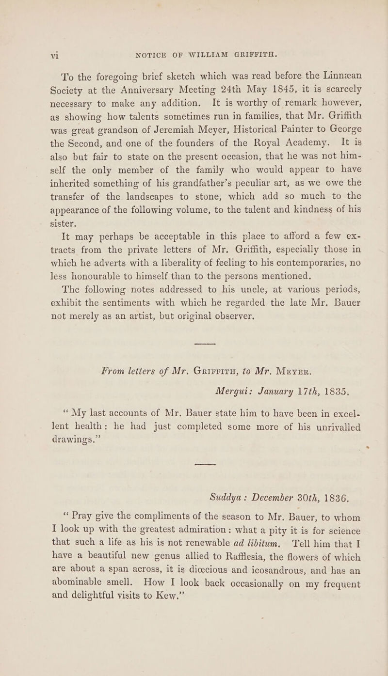 To the foregoing brief sketch which was read before the Linnean Society at the Anniversary Meeting 24th May 1845, it is scarcely necessary to make any addition. It is worthy of remark however, as showing how talents sometimes run in families, that Mr. Griffith was great grandson of Jeremiah Meyer, Historical Painter to George the Second, and one of the founders of the Royal Academy. It is also but fair to state on the present occasion, that he was not him- self the only member of the family who would appear to have inherited something of his grandfather’s peculiar art, as we owe the transfer of the landscapes to stone, which add so much to the appearance of the following volume, to the talent and kindness of his sister. It may perhaps be acceptable in this place to afford a few ex- tracts from the private letters of Mr. Griffith, especially those in which he adverts with a liberality of feeling to his contemporaries, no less honourable to himself than to the persons mentioned. The following notes addressed to his uncle, at various periods, exhibit the sentiments with which he regarded the late Mr. Bauer not merely as an artist, but original observer. From letters of Mr. Grirriru, to Mr. Meyer. Mergui: January 17th, 1835. “« My last accounts of Mr. Bauer state him to have been in excel- Jent health: he had just completed some more of his unrivalled drawings,” Suddya: December 30th, 1836. “‘ Pray give the compliments of the season to Mr. Bauer, to whom I look up with the greatest admiration: what a pity it is for science that such a life as his is not renewable ad libitum. Tell him that I have a beautiful new genus allied to Rafflesia, the flowers of which are about a span across, it is dicecious and icosandrous, and has an abominable smell. How I look back occasionally on my frequent and delightful visits to Kew.”