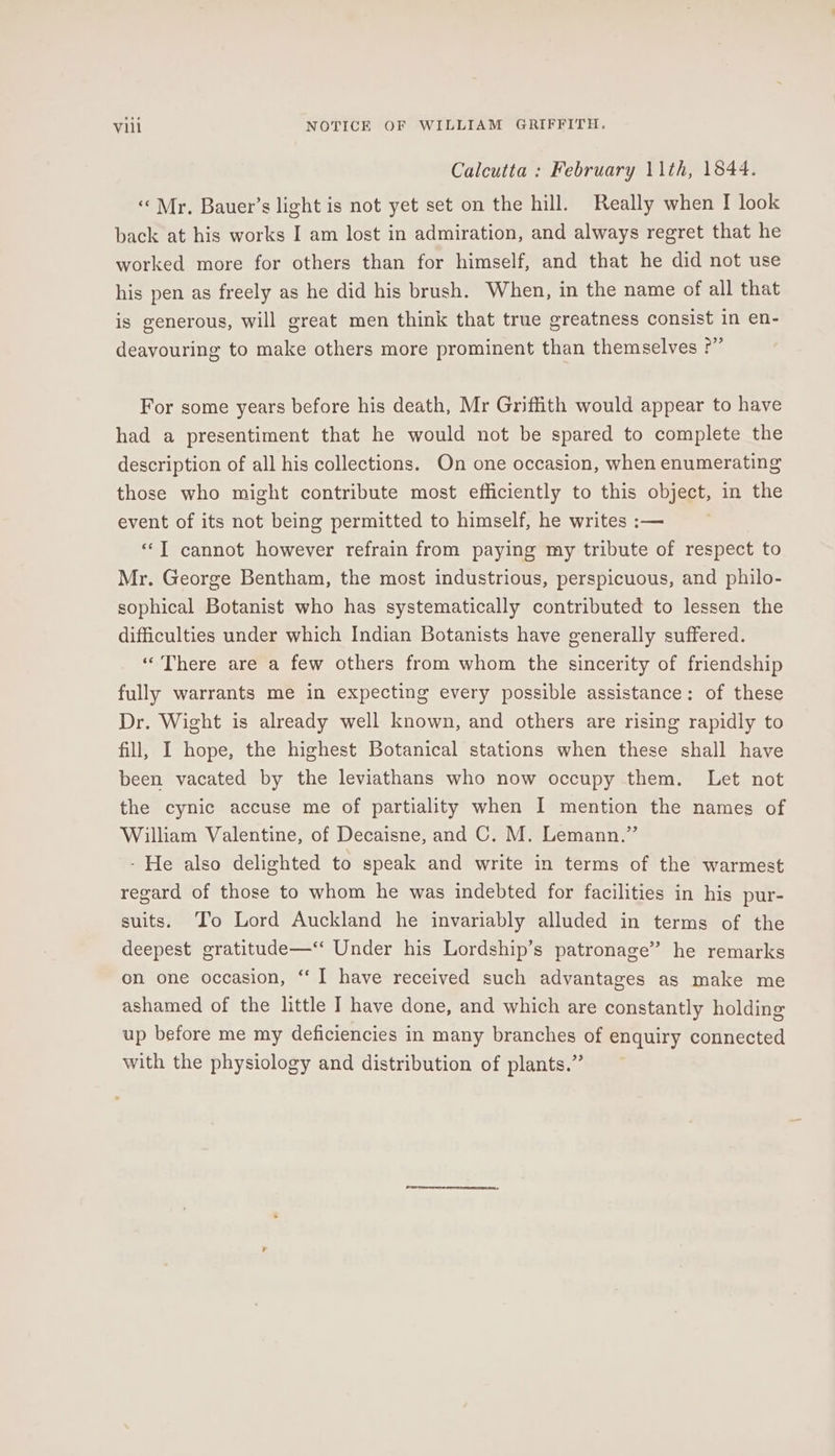 Calcutta : February 11th, 1844. ‘Mr. Bauer’s light is not yet set on the hill. Really when I look back at his works I am lost in admiration, and always regret that he worked more for others than for himself, and that he did not use his pen as freely as he did his brush. When, in the name of all that is generous, will great men think that true greatness consist in en- deayouring to make others more prominent than themselves ?” For some years before his death, Mr Griffith would appear to have had a presentiment that he would not be spared to complete the description of all his collections. On one occasion, when enumerating those who might contribute most efficiently to this object, in the event of its not being permitted to himself, he writes :— «T cannot however refrain from paying my tribute of respect to Mr. George Bentham, the most industrious, perspicuous, and philo- sophical Botanist who has systematically contributed to lessen the difficulties under which Indian Botanists have generally suffered. “There are a few others from whom the sincerity of friendship fully warrants me in expecting every possible assistance: of these Dr. Wight is already well known, and others are rising rapidly to fill, I hope, the highest Botanical stations when these shall have been vacated by the leviathans who now occupy them. Let not the cynic accuse me of partiality when I mention the names of William Valentine, of Decaisne, and C. M. Lemann.” - He also delighted to speak and write in terms of the warmest regard of those to whom he was indebted for facilities in his pur- suits. ‘To Lord Auckland he invariably alluded in terms of the deepest gratitude—‘‘ Under his Lordship’s patronage” he remarks on one occasion, “ I have received such advantages as make me ashamed of the little I have done, and which are constantly holding up before me my deficiencies in many branches of enquiry connected with the physiology and distribution of plants.”