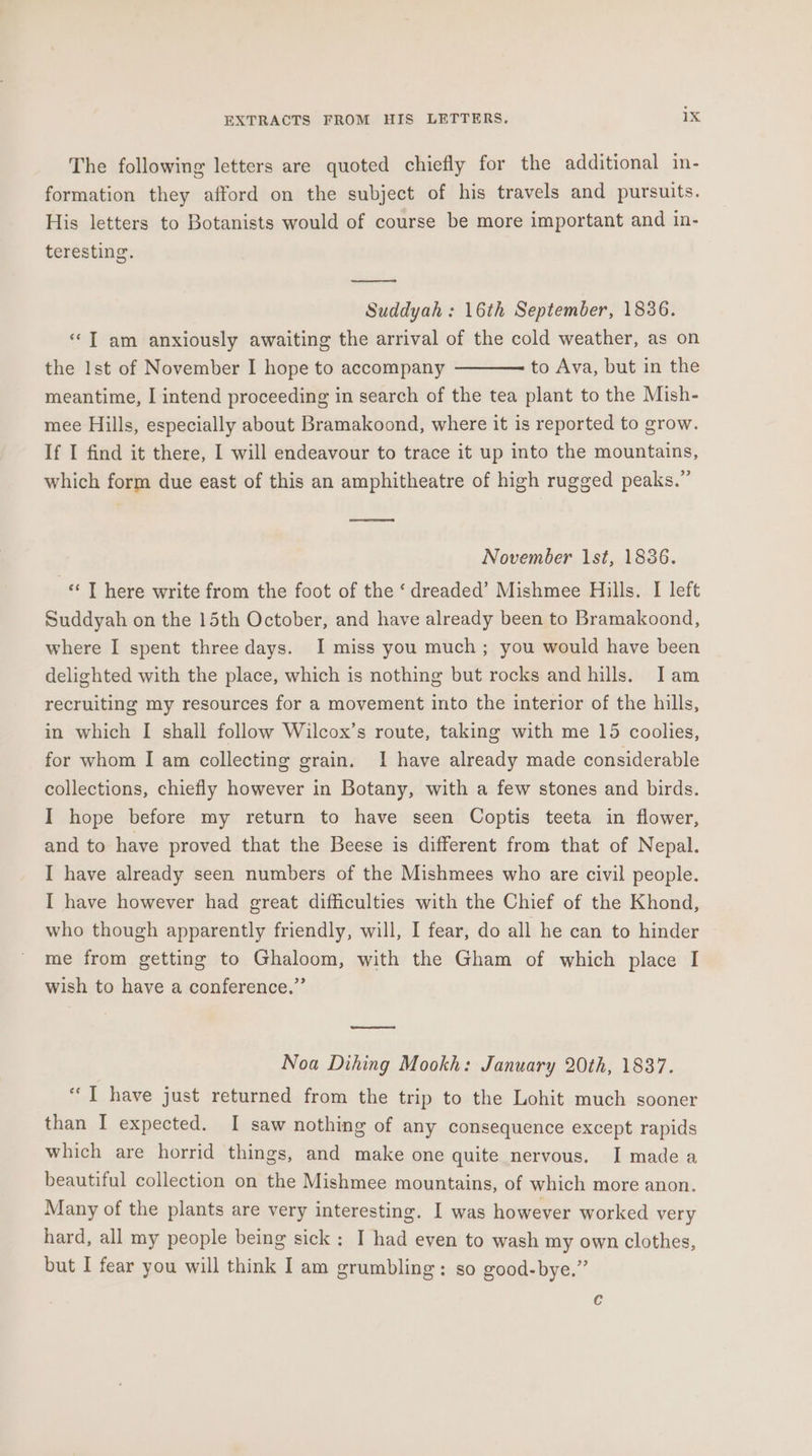 The following letters are quoted chiefly for the additional in- formation they afford on the subject of his travels and pursuits. His letters to Botanists would of course be more important and in- teresting. Suddyah : 16th September, 1836. «‘T am anxiously awaiting the arrival of the cold weather, as on the lst of November I hope to accompany to Ava, but in the meantime, I intend proceeding in search of the tea plant to the Mish- mee Hills, especially about Bramakoond, where it is reported to grow. If I find it there, I will endeavour to trace it up into the mountains, which form due east of this an amphitheatre of high rugged peaks.” November 1st, 1836. «‘ T here write from the foot of the ‘ dreaded’ Mishmee Hills. I left Suddyah on the 15th October, and have already been to Bramakoond, where I spent three days. I miss you much; you would have been delighted with the place, which is nothing but rocks and hills. Iam recruiting my resources for a movement into the interior of the hills, in which I shall follow Wilcox’s route, taking with me 15 coolies, for whom I am collecting grain. 1 have already made considerable collections, chiefly however in Botany, with a few stones and birds. I hope before my return to have seen Coptis teeta in flower, and to have proved that the Beese is different from that of Nepal. I have already seen numbers of the Mishmees who are civil people. I have however had great difficulties with the Chief of the Khond, who though apparently friendly, will, I fear, do all he can to hinder me from getting to Ghaloom, with the Gham of which place I wish to have a conference.” ny Noa Dihing Mookh: January 20th, 1837. “I have just returned from the trip to the Lohit much sooner than I expected. I saw nothing of any consequence except rapids which are horrid things, and make one quite nervous. I made a beautiful collection on the Mishmee mountains, of which more anon. Many of the plants are very interesting. I was however worked very hard, all my people being sick: I had even to wash my own clothes, but I fear you will think I am grumbling: so good-bye.” c