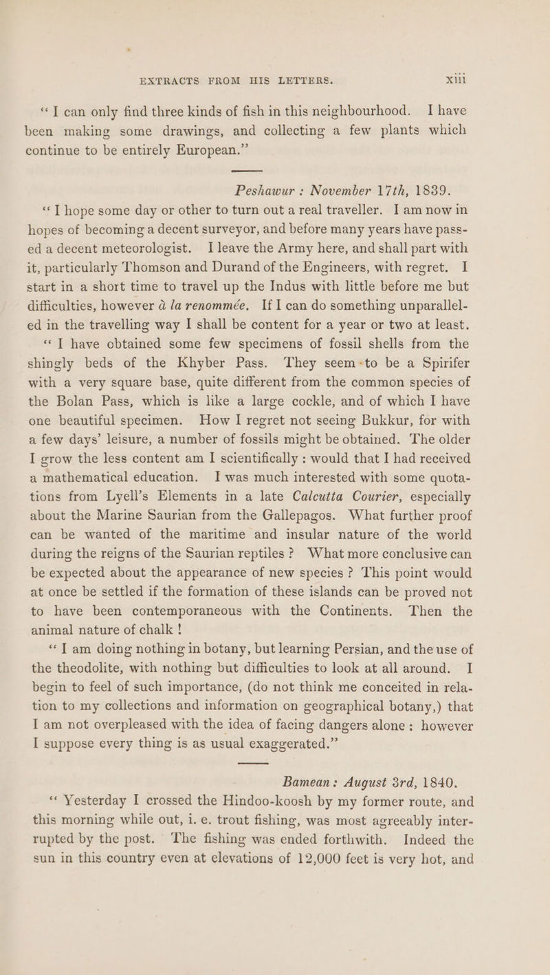 ‘«T can only find three kinds of fish in this neighbourhood. I have been making some drawings, and collecting a few plants which continue to be entirely European.” Peshawur : November 17th, 1839. ‘**T hope some day or other to turn out a real traveller. Iam now in hopes of becoming a decent surveyor, and before many years have pass- ed a decent meteorologist. I leave the Army here, and shall part with it, particularly Thomson and Durand of the Engineers, with regret. I start in a short time to travel up the Indus with little before me but difficulties, however a la renommée, If I can do something unparallel- ed in the travelling way I shall be content for a year or two at least. «‘T have cbtained some few specimens of fossil shells from the shingly beds of the Khyber Pass. They seem-to be a Spirifer with a very square base, quite different from the common species of the Bolan Pass, which is like a large cockle, and of which I have one beautiful specimen. How I regret not seeing Bukkur, for with a few days’ leisure, a number of fossils might be obtained. The older I grow the less content am I scientifically : would that I had received a mathematical education. Iwas much interested with some quota- tions from Lyell’s Elements in a late Calcutta Courier, especially about the Marine Saurian from the Gallepagos. What further proof can be wanted of the maritime and insular nature of the world during the reigns of the Saurian reptiles ? What more conclusive can be expected about the appearance of new species? This point would at once be settled if the formation of these islands can be proved not to have been contemporaneous with the Continents. Then the animal nature of chalk ! «I am doing nothing in botany, but learning Persian, and the use of the theodolite, with nothing but difficulties to look at all around. I begin to feel of such importance, (do not think me conceited in rela- tion to my collections and information on geographical botany,) that I am not overpleased with the idea of facing dangers alone: however I suppose every thing is as usual exaggerated.” Bamean: August 3rd, 1840. “« Yesterday I crossed the Hindoo-koosh by my former route, and this morning while out, i. e. trout fishing, was most agreeably inter- rupted by the post. The fishing was ended forthwith. Indeed the sun in this country even at elevations of 12,000 feet is very hot, and