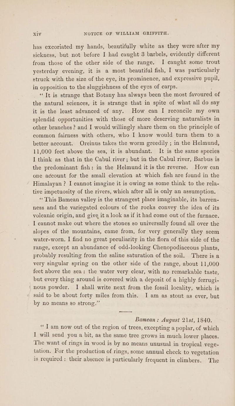 “ has excoriated my hands, beautifully white as they were after my sickness, but not before I had caught 3 barbels, evidently different from those of the other side of the range. I caught some trout yesterday evening, it is a most beautiful fish, I was particularly struck with the size of the eye, its prominence, and expressive pupil, in opposition to the sluggishness of the eyes of carps. “Tt is strange that Botany has always been the most favoured of the natural sciences, it is strange that in spite of what all do say it is the least advanced of any. How can I reconcile my own splendid opportunities with those of more deserving naturalists in other branches ? and I would willingly share them on the principle of common fairness with others, who I know would turn them to a better account. Oreinus takes the worm greedily ; in the Helmund, 11,000 feet above the sea, it is abundant. It is the same species I think as that in the Cabul river; but in the Cabul river, Barbus is the predominant fish: in the Helmund it is the reverse. How can one account for the small elevation at which fish are found in the Himalayan ? I cannot imagine it is owing as some think to the rela- tive impetuosity of the rivers, which after all is only an assumption. ‘This Bamean valley is the strangest place imaginable, its barren- ness and the variegated colours of the rocks convey the idea of its volcanic origin, and give it a look as if it had come out of the furnace. slopes of the mountains, came from, for very generally they seem water-worn, I find no great peculiarity in the flora of this side of the range, except an abundance of odd-looking Chenopodiaceous plants, probably resulting from the saline saturation of the soil. There isa very singular spring on the other side of the range, about 11,000 feet above the sea: the water very clear, with no remarkable taste, but every thing around is covered with a deposit of a highly ferrugi- nous powder. I shall write next from the fossil locality, which is said to be about forty miles from this. I am as stout as ever, but by no means so strong.” Bamean : August 21st, 1840. ui am now out of the region of trees, excepting a poplar, of which I will send you a bit, as the same tree grows in much lower places. The want of rings in wood is by no means unusual in tropical vege- tation. For the production of rings, some annual check to vegetation is required; their absence is particularly frequent in climbers. The