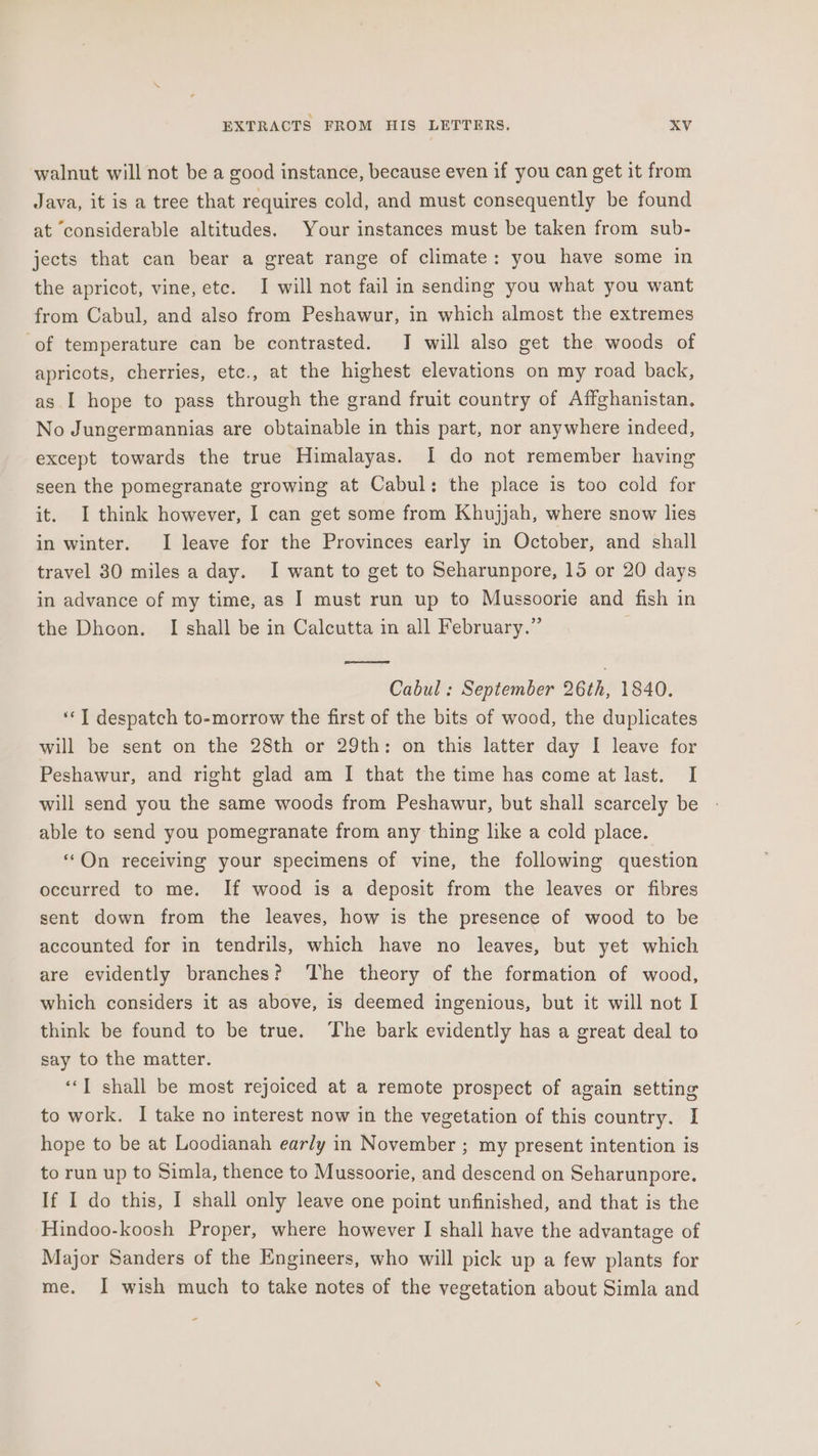 walnut will not be a good instance, because even if you can get it from Java, it is a tree that requires cold, and must consequently be found at considerable altitudes. Your instances must be taken from sub- jects that can bear a great range of climate: you have some in the apricot, vine, etc. I will not fail in sending you what you want from Cabul, and also from Peshawur, in which almost the extremes of temperature can be contrasted. J will also get the woods of apricots, cherries, etc., at the highest elevations on my road back, as I hope to pass through the grand fruit country of Affghanistan. No Jungermannias are obtainable in this part, nor anywhere indeed, except towards the true Himalayas. I do not remember having seen the pomegranate growing at Cabul: the place is too cold for it. I think however, I can get some from Khujjah, where snow lies in winter. I leave for the Provinces early in October, and shall travel 30 miles a day. I want to get to Seharunpore, 15 or 20 days in advance of my time, as I must run up to Mussoorie and fish in the Dhoon. I shall be in Calcutta in all February.” Cabul : September 26th, 1840. «I despatch to-morrow the first of the bits of wood, the duplicates will be sent on the 28th or 29th: on this latter day I leave for Peshawur, and right glad am I that the time has come at last. I will send you the same woods from Peshawur, but shall scarcely be able to send you pomegranate from any thing like a cold place. “On receiving your specimens of vine, the following question occurred to me. If wood is a deposit from the leaves or fibres sent down from the leaves, how is the presence of wood to be accounted for in tendrils, which have no leaves, but yet which are evidently branches? ‘The theory of the formation of wood, which considers it as above, is deemed ingenious, but it will not I think be found to be true. The bark evidently has a great deal to say to the matter. ‘“‘I shall be most rejoiced at a remote prospect of again setting to work. I take no interest now in the vegetation of this country. I hope to be at Loodianah early in November ; my present intention is to run up to Simla, thence to Mussoorie, and descend on Seharunpore. If I do this, I shall only leave one point unfinished, and that is the Hindoo-koosh Proper, where however I shall have the advantage of Major Sanders of the Engineers, who will pick up a few plants for me. I wish much to take notes of the vegetation about Simla and