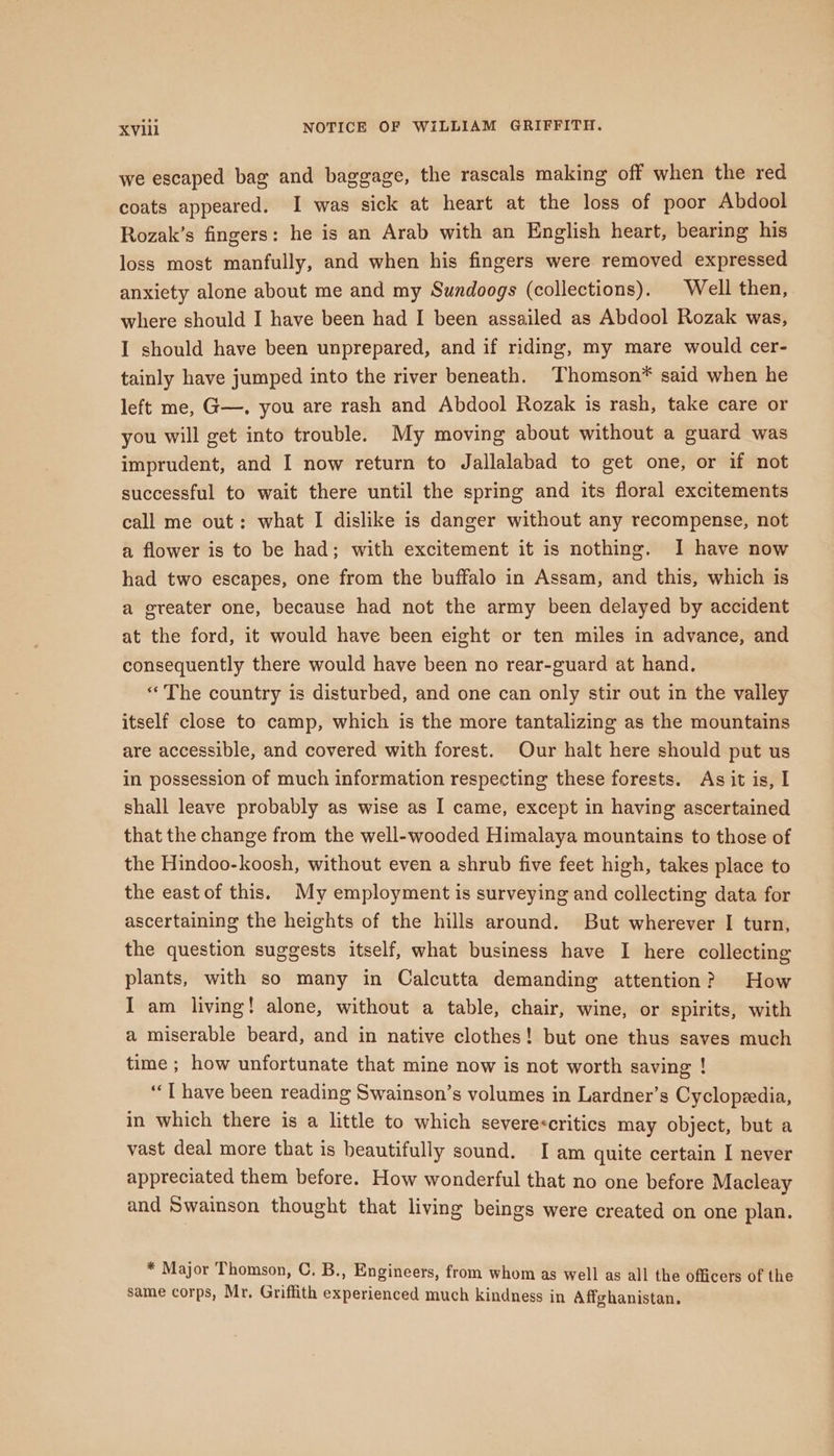 we escaped bag and baggage, the rascals making off when the red coats appeared. I was sick at heart at the loss of poor Abdool Rozak’s fingers: he is an Arab with an English heart, bearing his loss most manfully, and when his fingers were removed expressed anxiety alone about me and my Sundoogs (collections). Well then, where should I have been had I been assailed as Abdool Rozak was, I should have been unprepared, and if riding, my mare would cer- tainly have jumped into the river beneath. Thomson* said when he left me, G—,. you are rash and Abdool Rozak is rash, take care or you will get into trouble. My moving about without a guard was imprudent, and I now return to Jallalabad to get one, or if not successful to wait there until the spring and its floral excitements call me out: what I dislike is danger without any recompense, not a flower is to be had; with excitement it is nothing. I have now had two escapes, one from the buffalo in Assam, and this, which is a greater one, because had not the army been delayed by accident at the ford, it would have been eight or ten miles in advance, and consequently there would have been no rear-guard at hand. «The country is disturbed, and one can only stir out in the valley itself close to camp, which is the more tantalizing as the mountains are accessible, and covered with forest. Our halt here should put us in possession of much information respecting these forests. As it is, I shall leave probably as wise as I came, except in having ascertained that the change from the well-wooded Himalaya mountains to those of the Hindoo-koosh, without even a shrub five feet high, takes place to the east of this. My employment is surveying and collecting data for ascertaining the heights of the hills around. But wherever I turn, the question suggests itself, what business have I here collecting plants, with so many in Calcutta demanding attention? How I am living! alone, without a table, chair, wine, or spirits, with a miserable beard, and in native clothes! but one thus saves much time ; how unfortunate that mine now is not worth saving ! “T have been reading Swainson’s volumes in Lardner’s Cyclopzedia, in which there is a little to which severe&lt;critics may object, but a vast deal more that is beautifully sound. I am quite certain I never appreciated them before. How wonderful that no one before Macleay and Swainson thought that living beings were created on one plan. * Major Thomson, C. B., Engineers, from whom as well as all the officers of the same corps, Mr. Griffith experienced much kindness in Affghanistan.