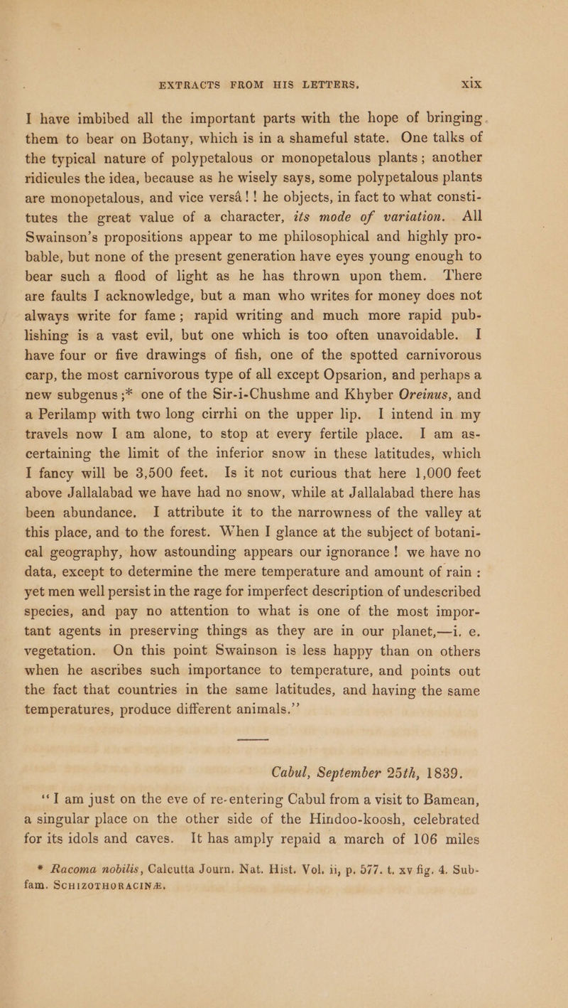 I have imbibed all the important parts with the hope of bringing. them to bear on Botany, which is in a shameful state. One talks of the typical nature of polypetalous or monopetalous plants ; another ridicules the idea, because as he wisely says, some polypetalous plants are monopetalous, and vice versa! ! he objects, in fact to what consti- tutes the great value of a character, its mode of variation. All Swainson’s propositions appear to me philosophical and highly pro- bable, but none of the present generation have eyes young enough to bear such a flood of light as he has thrown upon them. There are faults I acknowledge, but a man who writes for money does not always write for fame; rapid writing and much more rapid pub- lishing is a vast evil, but one which is too often unavoidable. I have four or five drawings of fish, one of the spotted carnivorous carp, the most carnivorous type of all except Opsarion, and perhaps a new subgenus ;* one of the Sir-i-Chushme and Khyber Oreinus, and a Perilamp with two long cirrhi on the upper lip. I intend in my travels now I am alone, to stop at every fertile place. I am as- certaining the limit of the inferior snow in these latitudes, which I fancy will be 3,500 feet. Is it not curious that here 1,000 feet above Jallalabad we have had no snow, while at Jallalabad there has been abundance. I attribute it to the narrowness of the valley at this place, and to the forest. When I glance at the subject of botani- cal geography, how astounding appears our ignorance! we have no data, except to determine the mere temperature and amount of rain : yet men well persist in the rage for imperfect description of undescribed species, and pay no attention to what is one of the most impor- tant agents in preserving things as they are in our planet,—i. e. vegetation. On this point Swainson is less happy than on others when he ascribes such importance to temperature, and points out the fact that countries in the same latitudes, and having the same temperatures, produce different animals.”’ ns Cabul, September 25th, 1839. ‘‘T am just on the eve of re-entering Cabul from a visit to Bamean, a singular place on the other side of the Hindoo-koosh, celebrated for its idols and caves. It has amply repaid a march of 106 miles * Racoma nobilis, Calcutta Journ, Nat. Hist. Vol. ii, p, 577. t. xv fig. 4. Sub- fam. SCHIZOTHORACINA,