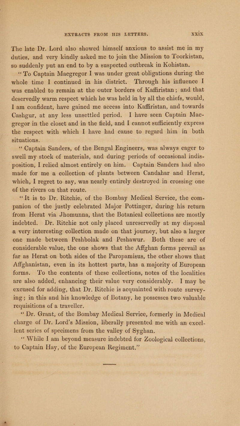 The late Dr. Lord also showed himself anxious to assist me in my duties, and very kindly asked me to join the Mission to Toorkistan, so suddenly put an end to by a suspected outbreak in Kohistan. “To Captain Macgregor I was under great obligations during the whole time I continued in his district. Through his influence I was enabled to remain at the outer borders of Kaffiristan; and that deservedly warm respect which he was held in by all the chiefs, would, I am confident, have gained me access into Kaffiristan, and towards Cashgur, at any less unsettled period. I have seen Captain Mac- gregor in the closet and in the field, and I cannot sufficiently express the respect with which I have had cause to regard him in both situations. ‘«‘ Captain Sanders, of the Bengal Engineers, was always eager to swell my stock of materials, and during periods of occasional indis- position, I relied almost entirely on him. Captain Sanders had also made for me a collection of plants between Candahar and Herat, which, I regret to say, was nearly entirely destroyed in crossing one of the rivers on that route. “It is to Dr. Ritchie, of the Bombay Medical Service, the com- panion of the justly celebrated Major Pottinger, during his return from Herat via Jhomunna, that the Botanical collections are mostly indebted. Dr. Ritchie not only placed unreservedly at my disposal a very interesting collection made on that journey, but also a larger one made between Peshbolak and Peshawur. Both these are of considerable value, the one shows that the Affghan forms prevail as far as Herat on both sides of the Paropamisus, the other shows that Affghanistan, even in its hottest parts, has a majority of European forms. To the contents of these collections, notes of the localities are also added, enhancing their value very considerably. I may be excused for adding, that Dr. Ritchie is acquainted with route survey- ing; in this and his knowledge of Botany, he possesses two valuable requisitions of a traveller. ** Dr. Grant, of the Bombay Medical Service, formerly in Medical charge of Dr. Lord’s Mission, liberally presented me with an excel- lent series of specimens from the valley of Syghan. ‘“‘ While I am beyond measure indebted for Zoological collections, to Captain Hay, of the European Regiment.”