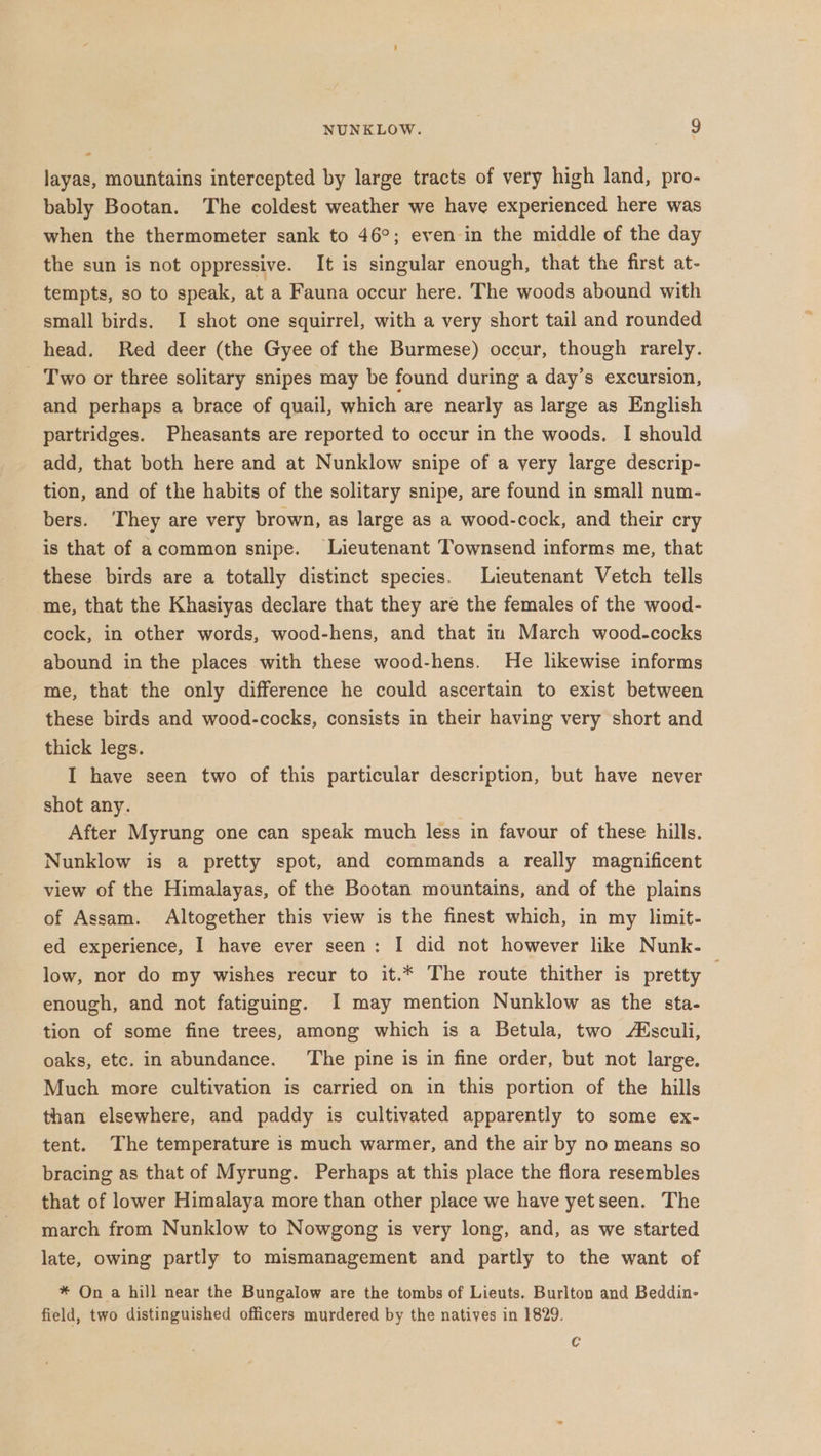 = layas, mountains intercepted by large tracts of very high land, pro- bably Bootan. The coldest weather we have experienced here was when the thermometer sank to 46°; even in the middle of the day the sun is not oppressive. It is singular enough, that the first at- tempts, so to speak, at a Fauna occur here. The woods abound with small birds. I shot one squirrel, with a very short tail and rounded head. Red deer (the Gyee of the Burmese) occur, though rarely. Two or three solitary snipes may be found during a day’s excursion, and perhaps a brace of quail, which are nearly as large as English partridges. Pheasants are reported to occur in the woods. I should add, that both here and at Nunklow snipe of a very large descrip- tion, and of the habits of the solitary snipe, are found in small num- bers. ‘They are very brown, as large as a wood-cock, and their cry is that of acommon snipe. Lieutenant Townsend informs me, that these birds are a totally distinct species. Lieutenant Vetch tells me, that the Khasiyas declare that they are the females of the wood- cock, in other words, wood-hens, and that in March wood-cocks abound in the places with these wood-hens. He likewise informs me, that the only difference he could ascertain to exist between these birds and wood-cocks, consists in their having very short and thick legs. I have seen two of this particular description, but have never shot any. After Myrung one can speak much less in favour of these hills. Nunklow is a pretty spot, and commands a really magnificent view of the Himalayas, of the Bootan mountains, and of the plains of Assam. Altogether this view is the finest which, in my limit- ed experience, 1 have ever seen: I did not however like Nunk- low, nor do my wishes recur to it.* The route thither is pretty — enough, and not fatiguing. I may mention Nunklow as the sta- tion of some fine trees, among which is a Betula, two Msculi, oaks, etc. in abundance. The pine is in fine order, but not large. Much more cultivation is carried on in this portion of the hills than elsewhere, and paddy is cultivated apparently to some ex- tent. The temperature is much warmer, and the air by no means so bracing as that of Myrung. Perhaps at this place the flora resembles that of lower Himalaya more than other place we have yetseen. The march from Nunklow to Nowgong is very long, and, as we started late, owing partly to mismanagement and partly to the want of * On a hill near the Bungalow are the tombs of Lieuts. Burlton and Beddin- field, two distinguished officers murdered by the natives in 1829. C