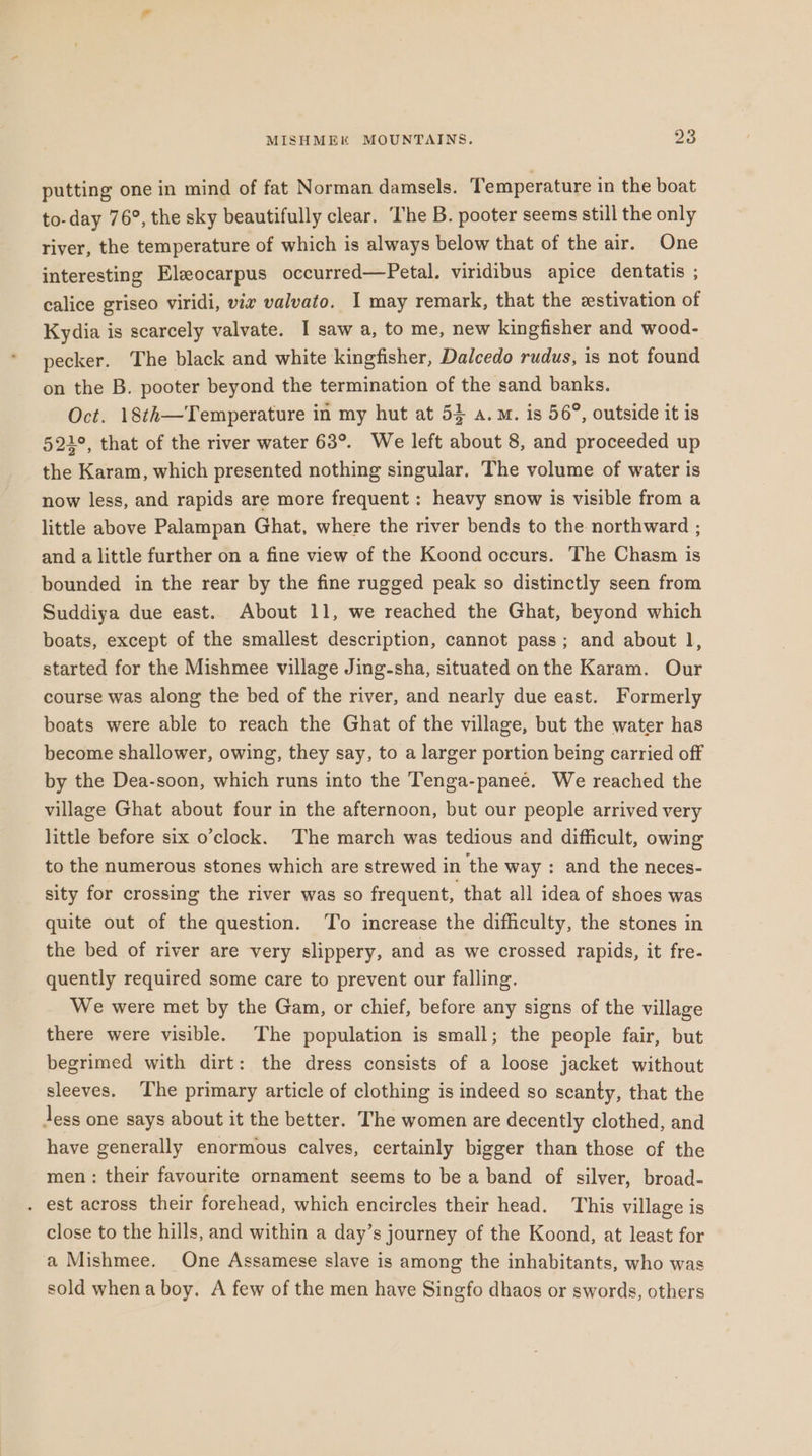 putting one in mind of fat Norman damsels. Temperature in the boat to-day 76°, the sky beautifully clear. The B. pooter seems still the only river, the temperature of which is always below that of the air. One interesting Eleocarpus occurred—Petal. viridibus apice dentatis ; calice griseo viridi, vir valvato. I may remark, that the estivation of Kydia is scarcely valvate. I saw a, to me, new kingfisher and wood- pecker. The black and white kingfisher, Dalcedo rudus, is not found on the B. pooter beyond the termination of the sand banks. Oct. 18¢h—Temperature in my hut at 53 a.m. is 56°, outside it is 521°, that of the river water 63°. We left about 8, and proceeded up the Karam, which presented nothing singular. The volume of water is now less, and rapids are more frequent : heavy snow is visible from a little above Palampan Ghat, where the river bends to the northward ; and a little further on a fine view of the Koond occurs. The Chasm is bounded in the rear by the fine rugged peak so distinctly seen from Suddiya due east. About 11, we reached the Ghat, beyond which boats, except of the smallest description, cannot pass; and about 1, started for the Mishmee village Jing-sha, situated onthe Karam. Our course was along the bed of the river, and nearly due east. Formerly boats were able to reach the Ghat of the village, but the water has become shallower, owing, they say, to a larger portion being carried off by the Dea-soon, which runs into the Tenga-panee. We reached the village Ghat about four in the afternoon, but our people arrived very little before six o’clock. The march was tedious and difficult, owing to the numerous stones which are strewed in the way : and the neces- sity for crossing the river was so frequent, that all idea of shoes was quite out of the question. To increase the difficulty, the stones in the bed of river are very slippery, and as we crossed rapids, it fre- quently required some care to prevent our falling. We were met by the Gam, or chief, before any signs of the village there were visible. The population is small; the people fair, but begrimed with dirt: the dress consists of a loose jacket without sleeves. The primary article of clothing is indeed so scanty, that the Jess one says about it the better. The women are decently clothed, and have generally enormous calves, certainly bigger than those of the men : their favourite ornament seems to be a band of silver, broad- . est across their forehead, which encircles their head. This village is close to the hills, and within a day’s journey of the Koond, at least for a Mishmee. One Assamese slave is among the inhabitants, who was sold whena boy. A few of the men have Singfo dhaos or swords, others