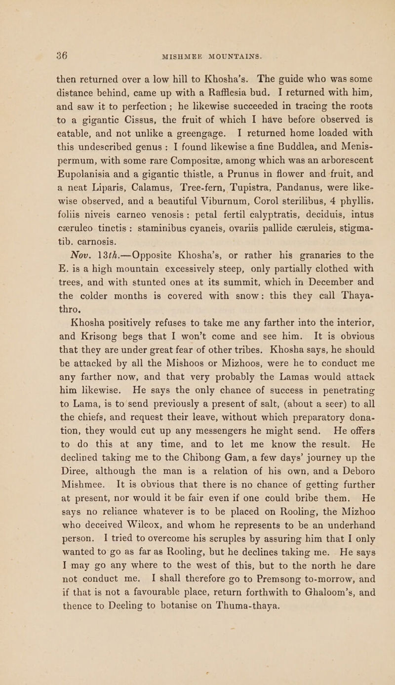 then returned over a low hill to Khosha’s. The guide who was some distance behind, came up with a Rafflesia bud. I returned with him, and saw it to perfection; he likewise succeeded in tracing the roots to a gigantic Cissus, the fruit of which I have before observed is eatable, and not unlike a greengage. I returned home loaded with this undescribed genus : I found likewise a fine Buddlea, and Menis- permum, with some rare Composite, among which was an arborescent Eupolanisia and a gigantic thistle, a Prunus in flower and fruit, and a neat Liparis, Calamus, Tree-fern, Tupistra, Pandanus, were like- wise observed, and a beautiful Viburnum, Corol sterilibus, 4 phyllis, foliis niveis carneo venosis: petal fertil calyptratis, deciduis, intus ceruleo tinctis: staminibus cyaneis, ovariis pallide ceruleis, stigma- tib. carnosis. Nov. 13th.—Opposite Khosha’s, or rather his granaries to the E. is a high mountain excessively steep, only partially clothed with trees, and with stunted ones at its summit, which in December and the colder months is covered with snow: this they call Thaya- thro. Khosha positively refuses to take me any farther into the interior, and Krisong begs that I won’t come and see him. It is obvious that they are under great fear of other tribes. Khosha says, he should be attacked by all the Mishoos or Mizhoos, were he to conduct me any farther now, and that very probably the Lamas would attack him likewise. He says the only chance of success in penetrating to Lama, is to send previously a present of salt, (about a seer) to all the chiefs, and request their leave, without which preparatory dona- tion, they would cut up any messengers he might send. He offers to do this at any time, and to let me know the result. He declined taking me to the Chibong Gam, a few days’ journey up the Diree, although the man is a relation of his own, and a Deboro Mishmee. It is obvious that there is no chance of getting further at present, nor would it be fair even if one could bribe them. He says no reliance whatever is to be placed on Rooling, the Mizhoo who deceived Wilcox, and whom he represents to be an underhand person. I tried to overcome his scruples by assuring him that I only wanted to go as far as Rooling, but he declines taking me. He says I may go any where to the west of this, but to the north he dare not conduct me. I shall therefore go to Premsong to-morrow, and if that is not a favourable place, return forthwith to Ghaloom’s, and thence to Deeling to botanise on Thuma-thaya.