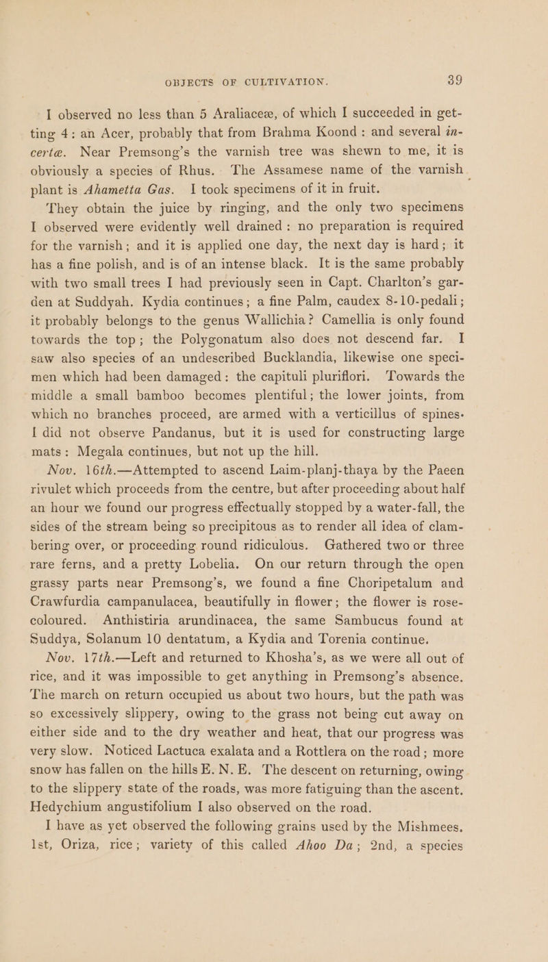 I observed no less than 5 Araliaceze, of which I succeeded in get- ting 4: an Acer, probably that from Brahma Koond : and several in- certe. Near Premsong’s the varnish tree was shewn to me, it is obviously a species of Rhus. The Assamese name of the varnish — plant is Ahametia Gas. I took specimens of it in fruit. They obtain the juice by ringing, and the only two specimens I observed were evidently well drained: no preparation is required for the varnish; and it is applied one day, the next day is hard; it has a fine polish, and is of an intense black. It is the same probably with two small trees I had previously seen in Capt. Charlton’s gar- den at Suddyah. Kydia continues; a fine Palm, caudex 8-10-pedali; it probably belongs to the genus Wallichia? Camellia is only found towards the top; the Polygonatum also does not descend far. I saw also species of an undescribed Bucklandia, likewise one speci- men which had been damaged: the capituli pluriflori. ‘Towards the middle a small bamboo becomes plentiful; the lower joints, from which no branches proceed, are armed with a verticillus of spines- [ did not observe Pandanus, but it is used for constructing large mats: Megala continues, but not up the hill. Nov. 16th.—Attempted to ascend Laim-planj-thaya by the Paeen rivulet which proceeds from the centre, but after proceeding about half an hour we found our progress effectually stopped by a water-fall, the sides of the stream being so precipitous as to render all idea of clam- bering over, or proceeding round ridiculous. Gathered two or three rare ferns, and a pretty Lobelia. On our return through the open grassy parts near Premsong’s, we found a fine Choripetalum and Crawfurdia campanulacea, beautifully in flower; the flower is rose- coloured. Anthistiria arundinacea, the same Sambucus found at Suddya, Solanum 10 dentatum, a Kydia and Torenia continue. Nov. 17th.—Left and returned to Khosha’s, as we were all out of rice, and it was impossible to get anything in Premsong’s absence. The march on return occupied us about two hours, but the path was so excessively slippery, owing to the grass not being cut away on either side and to the dry weather and heat, that our progress was very slow. Noticed Lactuca exalata and a Rottlera on the road; more snow has fallen on the hills E.N.E, The descent on returning, owing to the slippery state of the roads, was more fatiguing than the ascent. Hedychium angustifolium I also observed on the road. I have as yet observed the following grains used by the Mishmees. Ist, Oriza, rice; variety of this called Ahoo Da; 2nd, a species