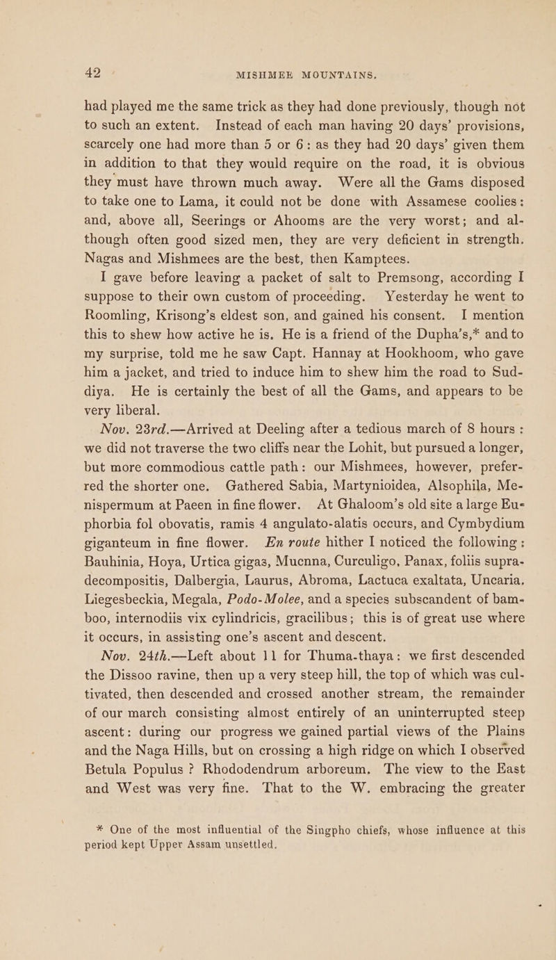 had played me the same trick as they had done previously, though not to such an extent. Instead of each man having 20 days’ provisions, scarcely one had more than 5 or 6: as they had 20 days’ given them in addition to that they would require on the road, it is obvious they must have thrown much away. Were all the Gams disposed to take one to Lama, it could not be done with Assamese coolies: and, above all, Seerings or Ahooms are the very worst; and al- though often good sized men, they are very deficient in strength. Nagas and Mishmees are the best, then Kamptees. I gave before leaving a packet of salt to Premsong, according I suppose to their own custom of proceeding. Yesterday he went to Roomling, Krisong’s eldest son, and gained his consent. I mention this to shew how active he is. He is a friend of the Dupha’s,* and to my surprise, told me he saw Capt. Hannay at Hookhoom, who gave him a jacket, and tried to induce him to shew him the road to Sud- diya. He is certainly the best of all the Gams, and appears to be very liberal. Nov. 23rd.—Arrived at Deeling after a tedious march of 8 hours : we did not traverse the two cliffs near the Lohit, but pursued a longer, but more commodious cattle path: our Mishmees, however, prefer- red the shorter one. Gathered Sabia, Martynioidea, Alsophila, Me- nispermum at Paeen in fine flower. At Ghaloom’s old site a large Eus phorbia fol obovatis, ramis 4 angulato-alatis occurs, and Cymbydium giganteum in fine flower. Hn route hither I noticed the following : Bauhinia, Hoya, Urtica gigas, Mucnna, Curculigo, Panax, foliis supra- decompositis, Dalbergia, Laurus, Abroma, Lactuca exaltata, Uncaria. Liegesbeckia, Megala, Podo-Molee, and a species subscandent of bam- boo, internodiis vix cylindricis, gracilibus; this is of great use where it occurs, in assisting one’s ascent and descent. Nov. 24th.—Left about 11 for Thuma-thaya: we first descended the Dissoo ravine, then up a very steep hill, the top of which was cul- tivated, then descended and crossed another stream, the remainder of our march consisting almost entirely of an uninterrupted steep ascent: during our progress we gained partial views of the Plains and the Naga Hills, but on crossing a high ridge on which | observed Betula Populus ? Rhododendrum arboreum. The view to the Hast and West was very fine. That to the W. embracing the greater * One of the most influential of the Singpho chiefs, whose influence at this period kept Upper Assam unsettled.