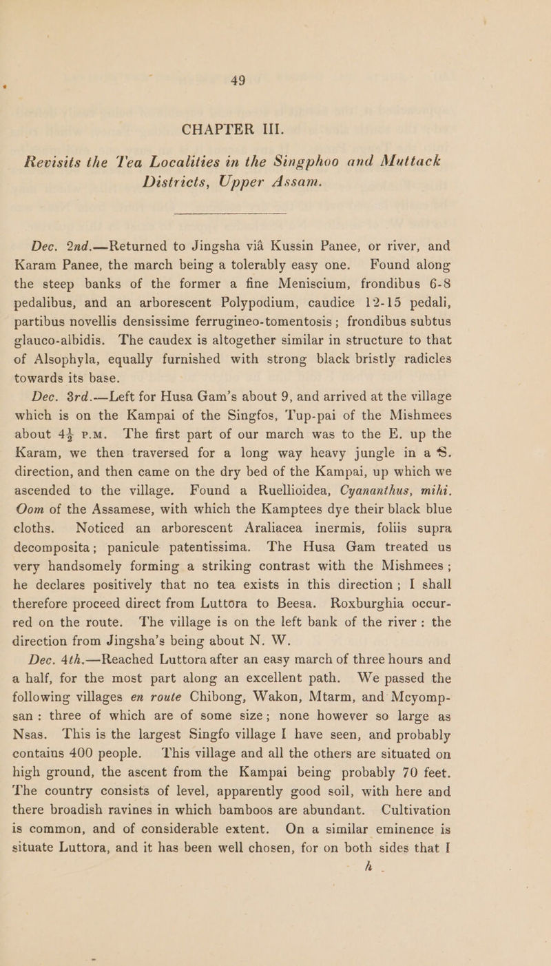 CHAPTER III. Revisits the Tea Localities in the Singphoo and Muttack Districts, Upper Assam. Dec. 2nd.—Returned to Jingsha via Kussin Panee, or river, and Karam Panee, the march being a tolerably easy one. Found along the steep banks of the former a fine Meniscium, frondibus 6-8 pedalibus, and an arborescent Polypodium, caudice 12-15 pedali, partibus novellis densissime ferrugineo-tomentosis ; frondibus subtus glauco-albidis. The caudex is altogether similar in structure to that of Alsophyla, equally furnished with strong black bristly radicles towards its base. Dec. 3rd.—Left for Husa Gam’s about 9, and arrived at the village which is on the Kampai of the Singfos, Tup-pai of the Mishmees about 43 p.m. The first part of our march was to the E. up the Karam, we then traversed for a long way heavy jungle in a‘. direction, and then came on the dry bed of the Kampai, up which we ascended to the village. Found a Ruellioidea, Cyananthus, mihi. Oom of the Assamese, with which the Kamptees dye their black blue cloths. Noticed an arborescent Araliacea inermis, foliis supra decomposita; panicule patentissima. The Husa Gam treated us very handsomely forming a striking contrast with the Mishmees ; he declares positively that no tea exists in this direction; I shall therefore proceed direct from Luttora to Beesa. Roxburghia occur- red on the route. The village is on the left bank of the river: the direction from Jingsha’s being about N. W. Dec. 4th.—Reached Luttora after an easy march of three hours and a half, for the most part along an excellent path. We passed the following villages en route Chibong, Wakon, Mtarm, and Mcyomp- san: three of which are of some size; none however so large as Nsas. This is the largest Singfo village I have seen, and probably contains 400 people. This village and all the others are situated on high ground, the ascent from the Kampai being probably 70 feet. The country consists of level, apparently good soil, with here and there broadish ravines in which bamboos are abundant. Cultivation is common, and of considerable extent. On a similar eminence is situate Luttora, and it has been well chosen, for on both sides that I A.