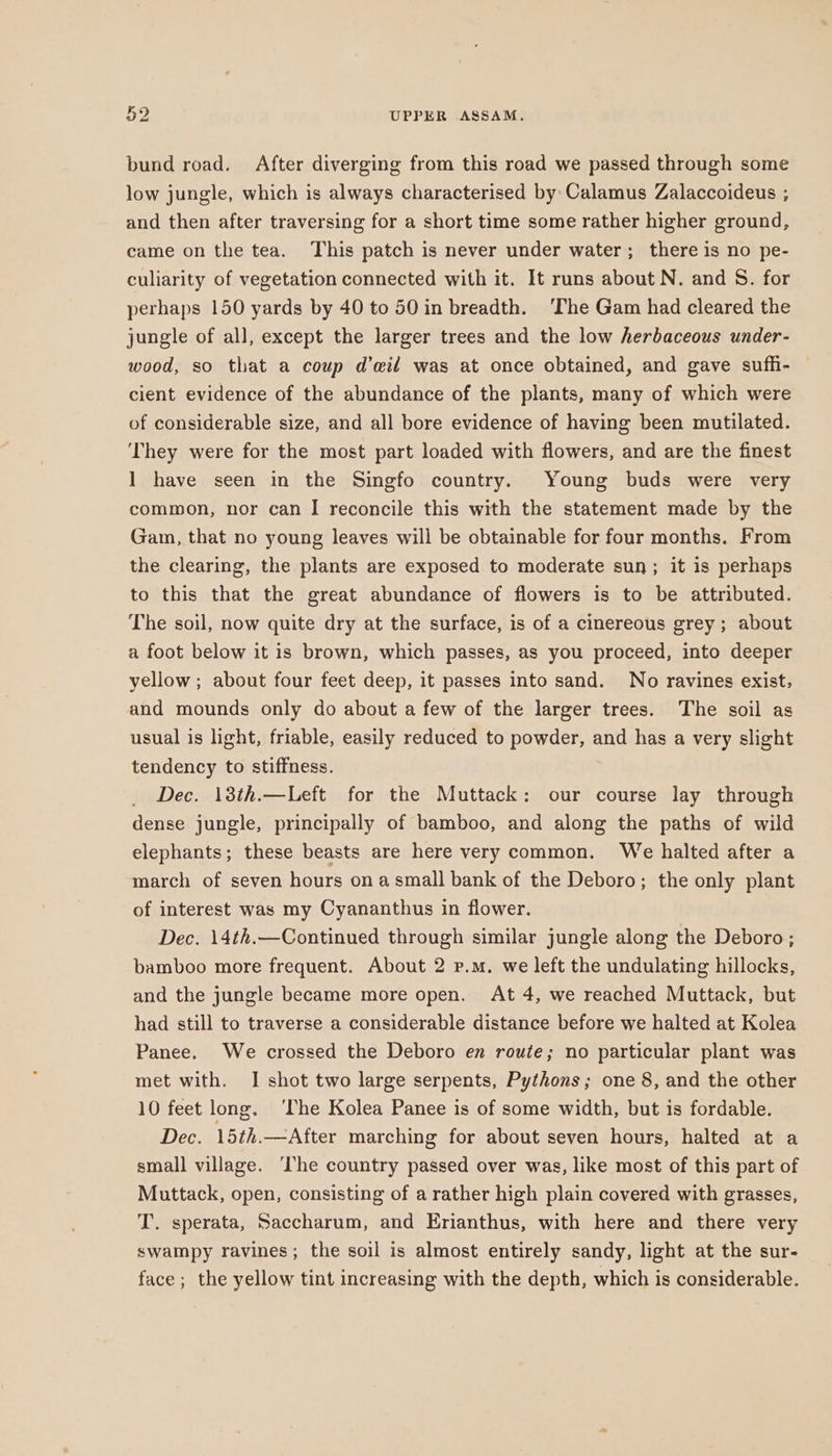 bund road. After diverging from this road we passed through some low jungle, which is always characterised by: Calamus Zalaccoideus ; and then after traversing for a short time some rather higher ground, came on the tea. This patch is never under water; there is no pe- culiarity of vegetation connected with it. It runs about N. and S. for perhaps 150 yards by 40 to 50 in breadth. ‘The Gam had cleared the jungle of all, except the larger trees and the low herbaceous under- wood, so that a coup d’ail was at once obtained, and gave suffi- cient evidence of the abundance of the plants, many of which were of considerable size, and all bore evidence of having been mutilated. ‘They were for the most part loaded with flowers, and are the finest ] have seen in the Singfo country. Young buds were very common, nor can I reconcile this with the statement made by the Gam, that no young leaves will be obtainable for four months. From the clearing, the plants are exposed to moderate sun; it is perhaps to this that the great abundance of flowers is to be attributed. The soil, now quite dry at the surface, is of a cinereous grey; about a foot below it is brown, which passes, as you proceed, into deeper yellow; about four feet deep, it passes into sand. No ravines exist, and mounds only do about a few of the larger trees. The soil as usual is light, friable, easily reduced to powder, and has a very slight tendency to stiffness. _ Dec. 13th.—Left for the Muttack: our course lay through dense jungle, principally of bamboo, and along the paths of wild elephants; these beasts are here very common. We halted after a march of seven hours ona small bank of the Deboro; the only plant of interest was my Cyananthus in flower. Dec. 14th.—Continued through similar jungle along the Deboro; bamboo more frequent. About 2 p.m. we left the undulating hillocks, and the jungle became more open. At 4, we reached Muttack, but had still to traverse a considerable distance before we halted at Kolea Panee. We crossed the Deboro en route; no particular plant was met with. I shot two large serpents, Pythons; one 8, and the other 10 feet long. ‘The Kolea Panee is of some width, but is fordable. Dec. 15th.—After marching for about seven hours, halted at a small village. ‘he country passed over was, like most of this part of Muttack, open, consisting of a rather high plain covered with grasses, T. sperata, Saccharum, and Erianthus, with here and there very swampy ravines; the soil is almost entirely sandy, light at the sur- face ; the yellow tint increasing with the depth, which is considerable.