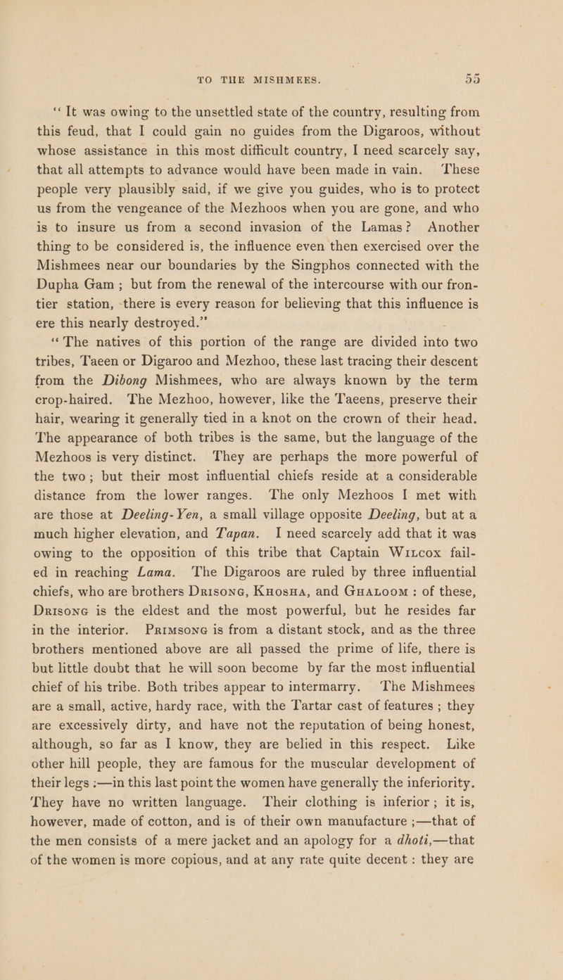 ‘Tt was owing to the unsettled state of the country, resulting from this feud, that I could gain no guides from the Digaroos, without whose assistance in this most difficult country, I need scarcely say, that all attempts to advance would have been made in vain. ‘These people very plausibly said, if we give you guides, who is to protect us from the vengeance of the Mezhoos when you are gone, and who is to insure us from a second invasion of the Lamas? Another thing to be considered is, the influence even then exercised over the Mishmees near our boundaries by the Singphos connected with the Dupha Gam ; but from the renewal of the intercourse with our fron- tier station, there is every reason for believing that this influence is ere this nearly destroyed.” “The natives of this portion of the range are divided into two tribes, Taeen or Digaroo and Mezhoo, these last tracing their descent from the Dibong Mishmees, who are always known by the term crop-haired. The Mezhoo, however, like the Taeens, preserve their hair, wearing it generally tied in a knot on the crown of their head. The appearance of both tribes is the same, but the language of the Mezhoos is very distinct. They are perhaps the more powerful of the two; but their most influential chiefs reside at a considerable distance from the lower ranges. The only Mezhoos | met with are those at Deeling- Yen, a small village opposite Deeling, but at a much higher elevation, and T'apan. I need scarcely add that it was owing to the opposition of this tribe that Captain Wutcox fail- ed in reaching Lama. ‘The Digaroos are ruled by three influential chiefs, who are brothers Drisone, Kuosna, and Guatoom : of these, Drisone is the eldest and the most powerful, but he resides far in the interior. Primsone is from a distant stock, and as the three brothers mentioned above are all passed the prime of life, there is but little doubt that he will soon become by far the most influential chief of his tribe. Both tribes appear to intermarry. ‘The Mishmees are a small, active, hardy race, with the Tartar cast of features ; they are excessively dirty, and have not the reputation of being honest, although, so far as I know, they are belied in this respect. Like other hill people, they are famous for the muscular development of their legs :—in this last point the women have generally the inferiority. They have no written language. Their clothing is inferior ; it is, however, made of cotton, and is of their own manufacture ;—that of the men consists of a mere jacket and an apology for a dhoti,—that of the women is more copious, and at any rate quite decent : they are