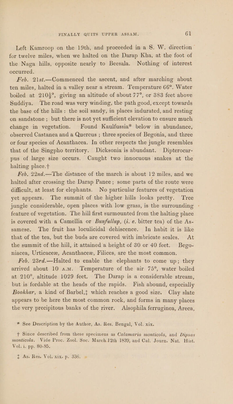 Left Kamroop on the 19th, and proceeded in a S, W. direction — for twelve miles, when we halted on the Darap Kha, at the foot of the Naga hills, opposite nearly to Beesala. Nothing of interest occurred. Feb. 2\st.—Commenced the ascent, and after marching about ten miles, halted in a valley near a stream. Temperature 66°. Water boiled at 2104°, giving an altitude of about 77°, or 383 feet above Suddiya. The road was very winding, the path good, except towards the base of the hills: the soil sandy, in places indurated, and resting on sandstone ; but there is not yet sufficient elevation to ensure much change in vegetation. Found Kaulfussia* below in abundance, observed Castanea and a Quercus ; three species of Begonia, and three or four species of Acanthacea. In other respects the jungle resembles that of the Singpho territory. Dicksonia is abundant. Dipterocar- pus of large size occurs. Caught two innocuous snakes at the halting place.t Feb. 22nd.—The distance of the march is about 12 miles, and we halted after crossing the Darap Panee; some parts of the route were difficult, at least for elephants. No particular features of vegetation yet appears. The summit of the higher hills looks pretty. Tree jungle considerable, open places with low grass, is the surrounding feature of vegetation. The hill first surmounted from the halting place is covered with a Camellia or Bunfullup, (i. e. bitter tea) of the As- samese. The fruit has loculicidal dehiscence. In habit it is like that of the tea, but the buds are covered with imbricate scales. At the summit of the hill, it attained a height of 30 or 40 feet. Bego- niacea, Urticaceze, Acanthacezx, Filices, are the most common. Feb. 23rd.—Halted to enable the elephants to come up; they arrived about 10 a.m. Temperature of the air 75°, water boiled at 210°, altitude 1029 feet. The Darap is a considerable stream, but is fordable at the heads of the rapids. Fish abound, especially Bookhar, a kind of Barbel,{ which reaches a good size. Clay slate appears to be here the most common rock, and forms in many places the very precipitous banks of the river. Alsophila ferruginea, Areca, * See Description by the Author, As. Res. Bengal, Vol. xix. f Since described from these specimens as Calamaria monticola, and Dipsas monticola. Vide Proc. Zool. Soc. March.12th 1839, and Cal. Journ. Nat. Hist. Vol. i. pp. 80-35. t As. Res. Vol. xix. p. 336. »