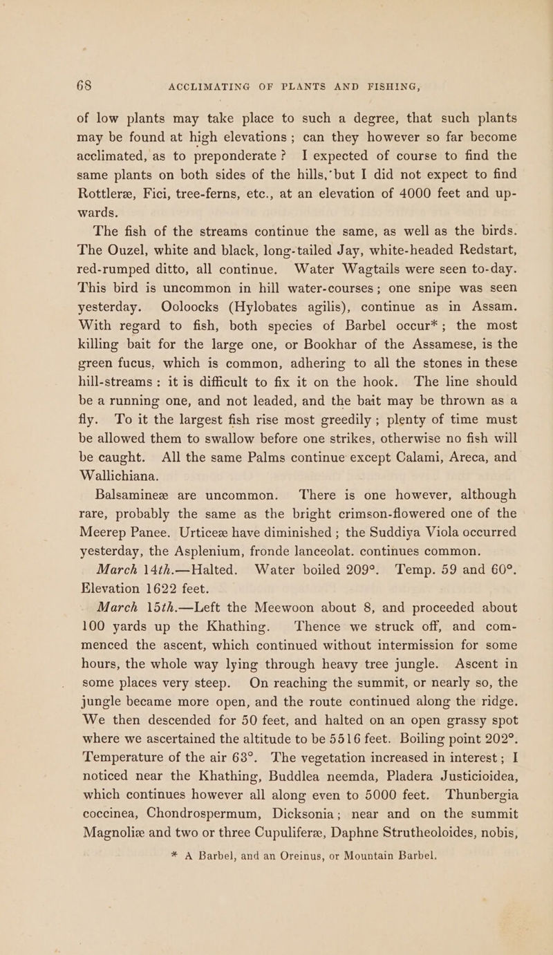 of low plants may take place to such a degree, that such plants may be found at high elevations ; can they however so far become acclimated, as to preponderate ? I expected of course to find the same plants on both sides of the hills,’but I did not expect to find Rottlerz, Fici, tree-ferns, etc., at an elevation of 4000 feet and up- wards. The fish of the streams continue the same, as well as the birds. The Ouzel, white and black, long-tailed Jay, white-headed Redstart, red-rumped ditto, all continue. Water Wagtails were seen to-day. This bird is uncommon in hill water-courses; one snipe was seen yesterday. Ooloocks (Hylobates agilis), continue as in Assam. With regard to fish, both species of Barbel occur*; the most killing bait for the large one, or Bookhar of the Assamese, is the green fucus, which is common, adhering to all the stones in these hill-streams : it is difficult to fix it on the hook. The line should be a running one, and not leaded, and the bait may be thrown as a fly. To it the largest fish rise most greedily ; plenty of time must be allowed them to swallow before one strikes, otherwise no fish will be caught. All the same Palms continue except Calami, Areca, and Wallichiana. Balsamineze are uncommon. There is one however, although rare, probably the same as the bright crimson-flowered one of the Meerep Panee. Urticez have diminished ; the Suddiya Viola occurred yesterday, the Asplenium, fronde lanceolat. continues common. March 14th.—Halted. Water boiled 209°. Temp. 59 and 60°. Elevation 1622 feet. March 15th.—Left the Meewoon about 8, and proceeded about 100 yards up the Khathing. Thence we struck off, and com- menced the ascent, which continued without intermission for some hours, the whole way lying through heavy tree jungle. Ascent in some places very steep. On reaching the summit, or nearly so, the jungle became more open, and the route continued along the ridge. We then descended for 50 feet, and halted on an open grassy spot where we ascertained the altitude to be 5516 feet. Boiling point 202°. Temperature of the air 63°. The vegetation increased in interest; I noticed near the Khathing, Buddlea neemda, Pladera Justicioidea, which continues however all along even to 5000 feet. Thunbergia coccinea, Chondrospermum, Dicksonia; near and on the summit Magnolie and two or three Cupuliferee, Daphne Strutheoloides, nobis, * A Barbel, and an Oreinus, or Mountain Barbel,
