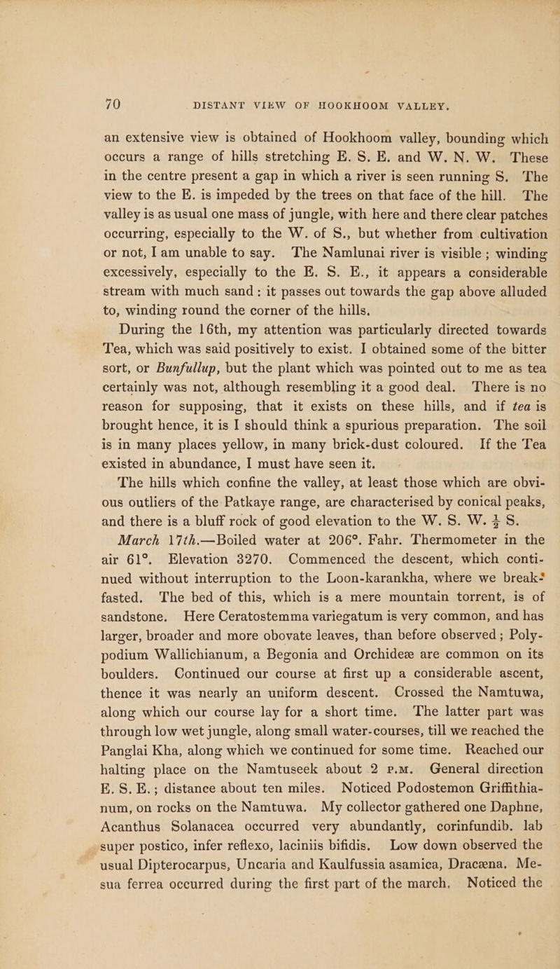 an extensive view is obtained of Hookhoom valley, bounding which occurs a range of hills stretching E.S. E. and W.N. W. These in the centre present a gap in which a river is seen running S. The view to the E. is impeded by the trees on that face of the hill. The valley is as usual one mass of jungle, with here and there clear patches occurring, especially to the W. of S., but whether from cultivation or not, lam unable to say. The Namlunai river is visible ; winding excessively, especially to the E. S. E., it appears a considerable stream with much sand: it passes out towards the gap above alluded to, winding round the corner of the hills, During the 16th, my attention was particularly directed towards Tea, which was said positively to exist. I obtained some of the bitter sort, or Bunfullup, but the plant which was pointed out to me as tea certainly was not, although resembling it a good deal. ‘There is no reason for supposing, that it exists on these hills, and if tea is brought hence, it is I should think a spurious preparation. The soil is in many places yellow, in many brick-dust coloured. If the Tea existed in abundance, I must have seen it. The hills which confine the valley, at least those which are obvi- ous outliers of the Patkaye range, are characterised by conical peaks, and there is a bluff rock of good elevation to the W. S. W. 3S. March 17th.—Boiled water at 206°. Fahr. Thermometer in the air 61°. Elevation 3270. Commenced the descent, which conti- nued without interruption to the Loon-karankha, where we break- fasted. The bed of this, which is a mere mountain torrent, is of sandstone. Here Ceratostemma variegatum is very common, and has larger, broader and more obovate leaves, than before observed ; Poly- podium Wallichianum, a Begonia and Orchidez are common on its boulders. Continued our course at first up a considerable ascent, thence it was nearly an uniform descent. Crossed the Namtuwa, along which our course lay for a short time. The latter part was through low wet jungle, along small water-courses, till we reached the Panglai Kha, along which we continued for some time. Reached our halting place on the Namtuseek about 2 p.m. General direction E.S. E.; distance about ten miles. Noticed Podostemon Griffithia- num, on rocks on the Namtuwa. My collector gathered one Daphne, Acanthus Solanacea occurred very abundantly, corinfundib. lab super postico, infer reflexo, laciniis bifidis. Low down observed the usual Dipterocarpus, Uncaria and Kaulfussia asamica, Draceena, Me- sua ferrea occurred during the first part of the march, Noticed the