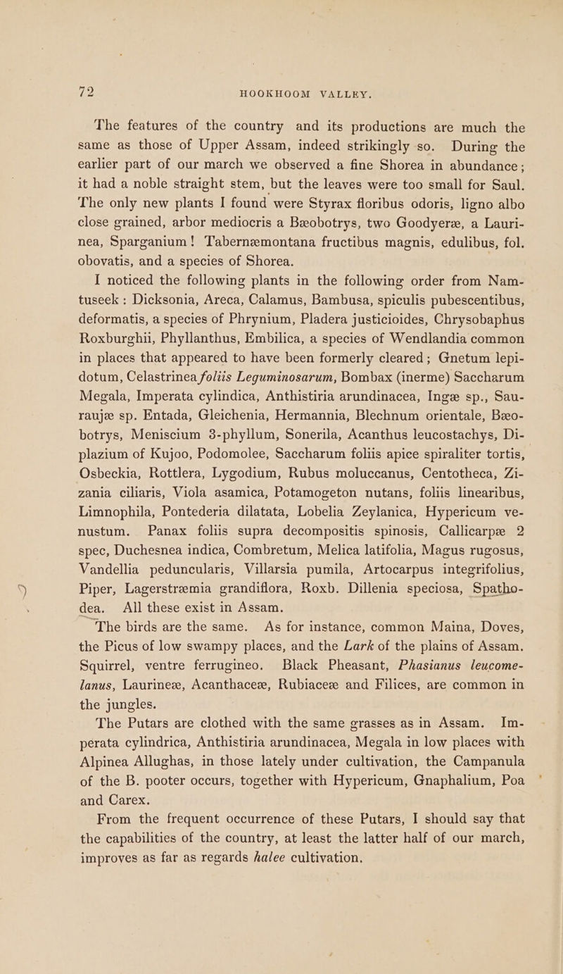 rh HOOKHOOM VALLEY. The features of the country and its productions are much the same as those of Upper Assam, indeed strikingly so. During the earlier part of our march we observed a fine Shorea in abundance; it had a noble straight stem, but the leaves were too small for Saul. The only new plants I found were Styrax floribus odoris, ligno albo close grained, arbor mediocris a Beobotrys, two Goodyerex, a Lauri- nea, Sparganium! Taberneemontana fructibus magnis, edulibus, fol. obovatis, and a species of Shorea. I noticed the following plants in the following order from Nam- tuseek : Dicksonia, Areca, Calamus, Bambusa, spiculis pubescentibus, deformatis, a species of Phrynium, Pladera justicioides, Chrysobaphus Roxburghii, Phyllanthus, Embilica, a species of Wendlandia common in places that appeared to have been formerly cleared; Gnetum lepi- dotum, Celastrinea folits Leguminosarum, Bombax (inerme) Saccharum Megala, Imperata cylindica, Anthistiria arundinacea, Inge sp., Sau- raujee sp. Entada, Gleichenia, Hermannia, Blechnum orientale, Bzo- botrys, Meniscium 8-phyllum, Sonerila, Acanthus leucostachys, Di- plazium of Kujoo, Podomolee, Saccharum foliis apice spiraliter tortis, Osbeckia, Rottlera, Lygodium, Rubus moluccanus, Centotheca, Zi- zania ciliaris, Viola asamica, Potamogeton nutans, foliis linearibus, Limnophila, Pontederia dilatata, Lobelia Zeylanica, Hypericum ve- nustum. Panax foliis supra decompositis spinosis, Callicarpze 2 spec, Duchesnea indica, Combretum, Melica latifolia, Magus rugosus, Vandellia peduncularis, Villarsia pumila, Artocarpus integrifolius, Piper, Lagerstreemia grandiflora, Roxb. Dillenia speciosa, Spatho- dea. All these exist in Assam. “The birds are the same. As for instance, common Maina, Doves, the Picus of low swampy places, and the Lark of the plains of Assam. Squirrel, ventre ferrugineo. Black Pheasant, Phasianus leucome- lanus, Laurinee, Acanthacez, Rubiaceze and Filices, are common in the jungles. The Putars are clothed with the same grasses as in Assam. Im- perata cylindrica, Anthistiria arundinacea, Megala in low places with Alpinea Allughas, in those lately under cultivation, the Campanula of the B. pooter occurs, together with Hypericum, Gnaphalium, Poa and Carex. From the frequent occurrence of these Putars, I should say that the capabilities of the country, at least the latter half of our march, improves as far as regards halee cultivation.