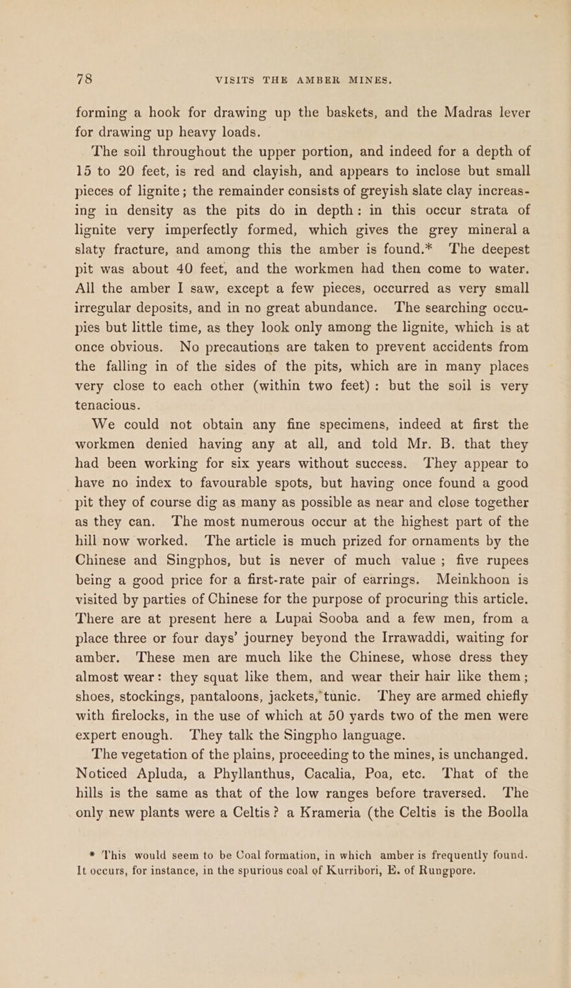 forming a hook for drawing up the baskets, and the Madras lever for drawing up heavy loads. The soil throughout the upper portion, and indeed for a depth of 15 to 20 feet, is red and clayish, and appears to inclose but small pieces of lignite; the remainder consists of greyish slate clay increas- ing in density as the pits do in depth: in this occur strata of lignite very imperfectly formed, which gives the grey mineral a slaty fracture, and among this the amber is found.* The deepest pit was about 40 feet, and the workmen had then come to water. All the amber I saw, except a few pieces, occurred as very small irregular deposits, and in no great abundance. The searching occu- pies but little time, as they look only among the lignite, which is at once obvious. No precautions are taken to prevent accidents from the falling in of the sides of the pits, which are in many places very close to each other (within two feet): but the soil is very tenacious. We could not obtain any fine specimens, indeed at first the workmen denied having any at all, and told Mr. B. that they had been working for six years without success. They appear to have no index to favourable spots, but having once found a good pit they of course dig as many as possible as near and close together as they can. The most numerous occur at the highest part of the hill now worked. The article is much prized for ornaments by the Chinese and Singphos, but is never of much value; five rupees being a good price for a first-rate pair of earrings. Meinkhoon is visited by parties of Chinese for the purpose of procuring this article. There are at present here a Lupai Sooba and a few men, from a place three or four days’ journey beyond the Irrawaddi, waiting for amber, These men are much like the Chinese, whose dress they almost wear: they squat like them, and wear their hair like them ; shoes, stockings, pantaloons, jackets, tunic. They are armed chiefly with firelocks, in the use of which at 50 yards two of the men were expert enough. They talk the Singpho language. The vegetation of the plains, proceeding to the mines, is unchanged. Noticed Apluda, a Phyllanthus, Cacalia, Poa, etc. That of the hills is the same as that of the low ranges before traversed. ‘The only new plants were a Celtis? a Krameria (the Celtis is the Boolla * This would seem to be Coal formation, in which amber is frequently found. It occurs, for instance, in the spurious coal ef Kurribori, E. of Rungpore.