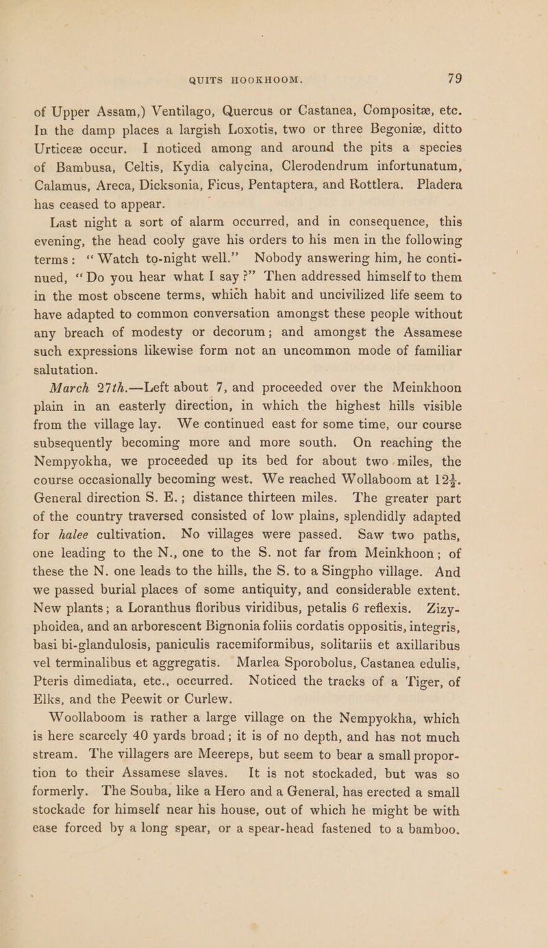 of Upper Assam,) Ventilago, Quercus or Castanea, Composite, etc. In the damp places a largish Loxotis, two or three Begoniz, ditto Urticeze occur. I noticed among and around the pits a species of Bambusa, Celtis, Kydia calycina, Clerodendrum infortunatum, Calamus, Areca, Dicksonia, Ficus, Pentaptera, and Rottlera. Pladera has ceased to appear. ; Last night a sort of alarm occurred, and in consequence, this evening, the head cooly gave his orders to his men in the following terms: ‘‘ Watch to-night well.” Nobody answering him, he conti- nued, “Do you hear what I say?” Then addressed himself to them in the most obscene terms, which habit and uncivilized life seem to have adapted to common conversation amongst these people without any breach of modesty or decorum; and amongst the Assamese such expressions likewise form not an uncommon mode of familiar salutation. March 27th.—Left about 7, and proceeded over the Meinkhoon plain in an easterly direction, in which the highest hills visible from the village lay. We continued east for some time, our course subsequently becoming more and more south. On reaching the Nempyokha, we proceeded up its bed for about two miles, the course occasionally becoming west. We reached Wollaboom at 122. General direction S. E.; distance thirteen miles. The greater part of the country traversed consisted of low plains, splendidly adapted for halee cultivation. No villages were passed. Saw two paths, one leading to the N., one to the S. not far from Meinkhoon; of these the N. one leads to the hills, the S. to a Singpho village. And we passed burial places of some antiquity, and considerable extent. New plants; a Loranthus floribus viridibus, petalis 6 reflexis. Zizy- phoidea, and an arborescent Bignonia foliis cordatis oppositis, integris, basi bi-glandulosis, paniculis racemiformibus, solitariis et axillaribus vel terminalibus et aggregatis. Marlea Sporobolus, Castanea edulis, Pteris dimediata, etc., occurred. Noticed the tracks of a Tiger, of Elks, and the Peewit or Curlew. Woollaboom is rather a large village on the Nempyokha, which is here scarcely 40 yards broad; it is of no depth, and has not much stream. The villagers are Meereps, but seem to bear a small propor- tion to their Assamese slaves. It is not stockaded, but was so formerly. The Souba, like a Hero and a General, has erected a small stockade for himself near his house, out of which he might be with ease forced by a long spear, or a spear-head fastened to a bamboo.