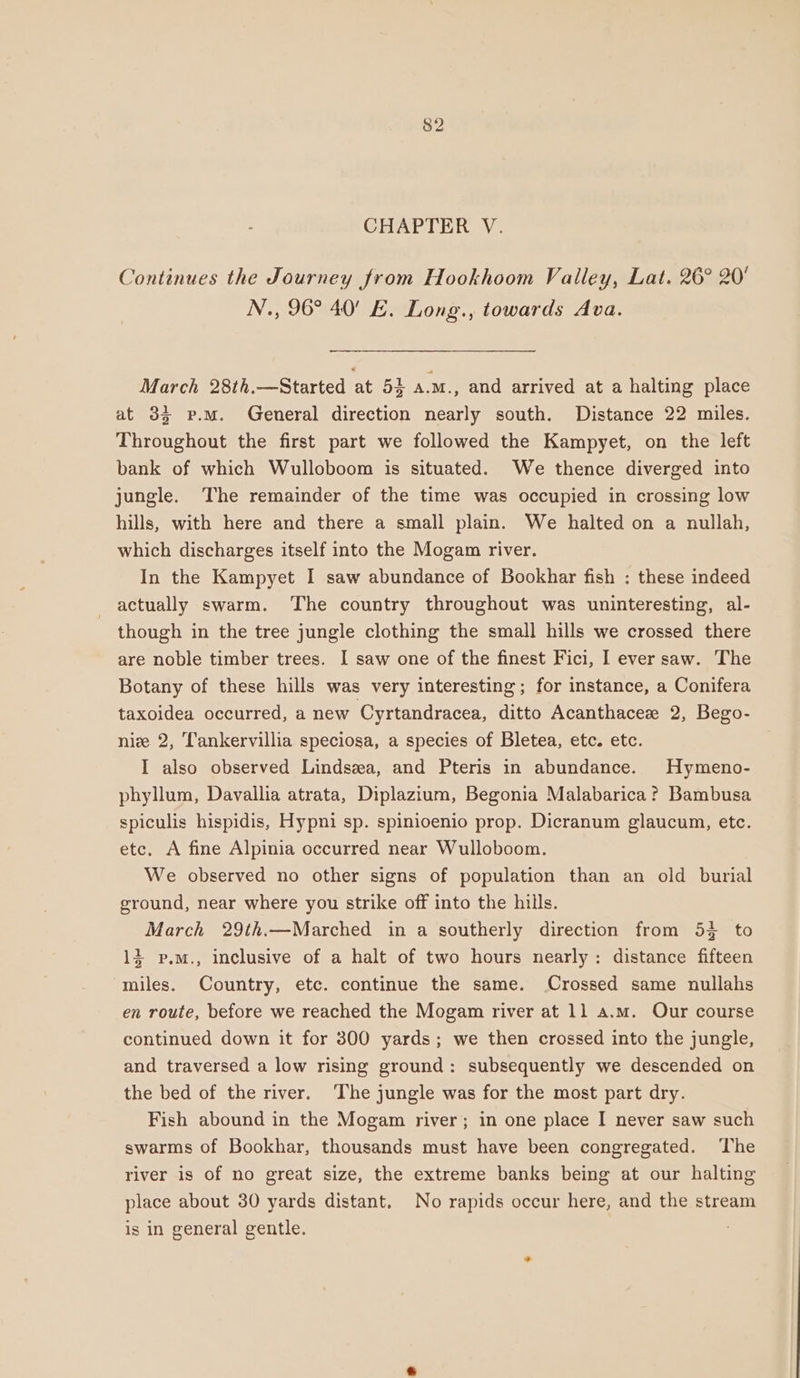 CHAPTER V. Continues the Journey from Hookhoom Valley, Lat. 26° 20' N., 96° 40’ E. Long., towards Ava. March 28th.—Started at 5} a.m., and arrived at a halting place at 33 p.m. General direction nearly south. Distance 22 miles. Throughout the first part we followed the Kampyet, on the left bank of which Wulloboom is situated. We thence diverged into jungle. The remainder of the time was occupied in crossing low hills, with here and there a small plain. We halted on a nullah, which discharges itself into the Mogam river. In the Kampyet I saw abundance of Bookhar fish : these indeed actually swarm. The country throughout was uninteresting, al- though in the tree jungle clothing the small hills we crossed there are noble timber trees. I saw one of the finest Fici, I ever saw. The Botany of these hills was very interesting; for instance, a Conifera taxoidea occurred, a new Cyrtandracea, ditto Acanthacee 2, Bego- nize 2, T'ankervillia speciosa, a species of Bletea, etc. etc. I also observed Lindsea, and Pteris in abundance. Hymeno- phyllum, Davallia atrata, Diplazium, Begonia Malabarica? Bambusa spiculis hispidis, Hypni sp. spinioenio prop. Dicranum glaucum, etc. etc. A fine Alpinia occurred near Wulloboom. We observed no other signs of population than an old burial ground, near where you strike off into the hills. March 29th.—Marched in a southerly direction from 54 to + p.M., inclusive of a halt of two hours nearly: distance fifteen miles. Country, etc. continue the same. Crossed same nullahs en route, before we reached the Mogam river at 11 a.m. Our course continued down it for 300 yards; we then crossed into the jungle, and traversed a low rising ground: subsequently we descended on the bed of the river. ‘The jungle was for the most part dry. Fish abound in the Mogam river; in one place I never saw such swarms of Bookhar, thousands must have been congregated. ‘The river is of no great size, the extreme banks being at our halting place about 30 yards distant. No rapids occur here, and the stream is in general gentle.