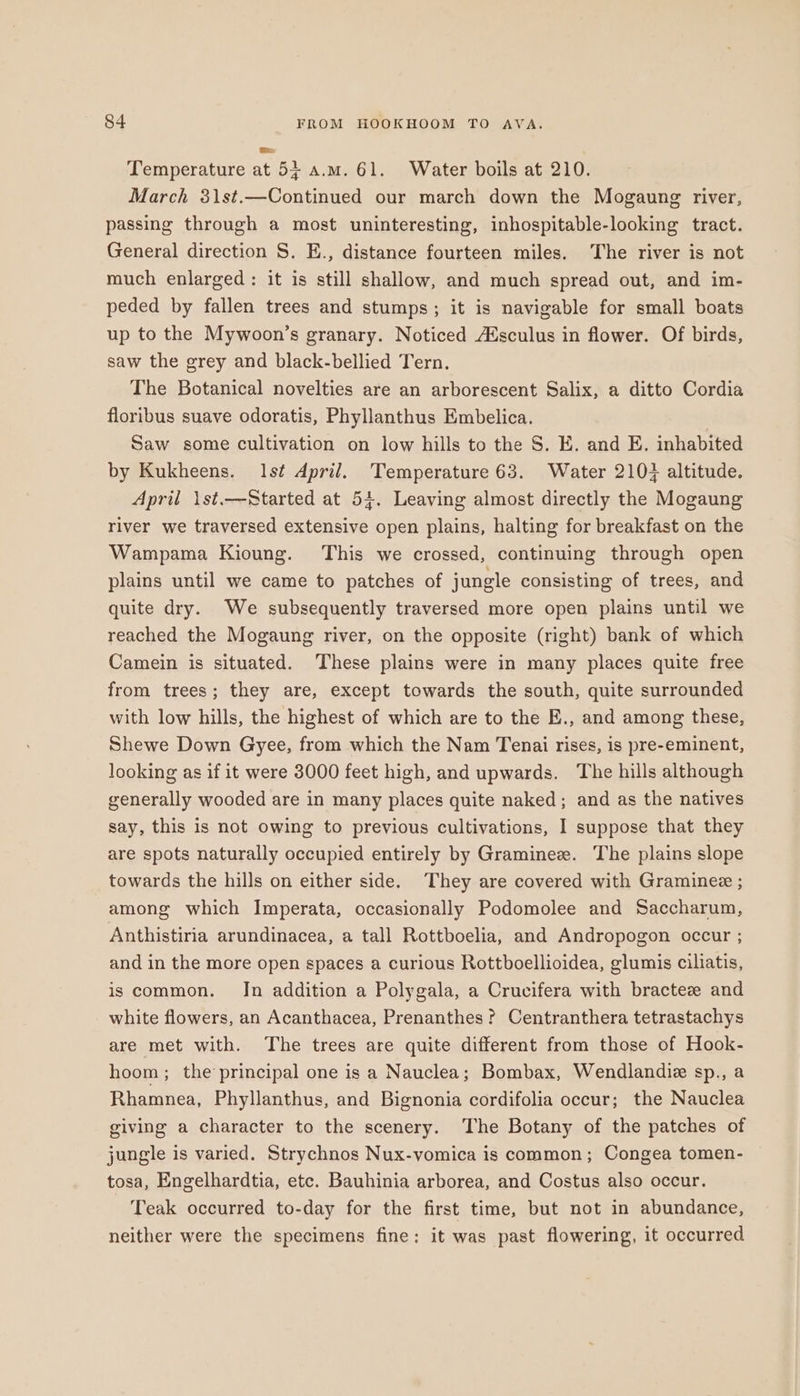 Temperature at 54 a.m. 61. Water boils at 210. March 31st.—Continued our march down the Mogaung river, passing through a most uninteresting, inhospitable-looking tract. General direction S. E., distance fourteen miles. The river is not much enlarged: it is still shallow, and much spread out, and im- peded by fallen trees and stumps; it is navigable for small boats up to the Mywoon’s granary. Noticed A%sculus in flower. Of birds, saw the grey and black-bellied Tern. The Botanical novelties are an arborescent Salix, a ditto Cordia floribus suave odoratis, Phyllanthus Embelica. Saw some cultivation on low hills to the S. E. and E, inhabited by Kukheens. lst April. Temperature 63. Water 210} altitude. April 1st.—Started at 54. Leaving almost directly the Mogaung river we traversed extensive open plains, halting for breakfast on the Wampama Kioung. This we crossed, continuing through open plains until we came to patches of jungle consisting of trees, and quite dry. We subsequently traversed more open plains until we reached the Mogaung river, on the opposite (right) bank of which Camein is situated. These plains were in many places quite free from trees; they are, except towards the south, quite surrounded with low hills, the highest of which are to the E., and among these, Shewe Down Gyee, from which the Nam Tenai rises, is pre-eminent, looking as if it were 3000 feet high, and upwards. The hills although generally wooded are in many places quite naked; and as the natives say, this is not owing to previous cultivations, I suppose that they are spots naturally occupied entirely by Graminez. The plains slope towards the hills on either side. They are covered with Graminee ; among which Imperata, occasionally Podomolee and Saccharum, Anthistiria arundinacea, a tall Rottboelia, and Andropogon occur ; and in the more open spaces a curious Rottboellioidea, glumis ciliatis, is common. In addition a Polygala, a Crucifera with bractez and white flowers, an Acanthacea, Prenanthes? Centranthera tetrastachys are met with. The trees are quite different from those of Hook- hoom ; the principal one is a Nauclea; Bombax, Wendlandie sp., a Rhamnea, Phyllanthus, and Bignonia cordifolia occur; the Nauclea giving a character to the scenery. The Botany of the patches of jungle is varied. Strychnos Nux-vomica is common; Congea tomen- tosa, Engelhardtia, etc. Bauhinia arborea, and Costus also occur. Teak occurred to-day for the first time, but not in abundance, neither were the specimens fine: it was past flowering, it occurred