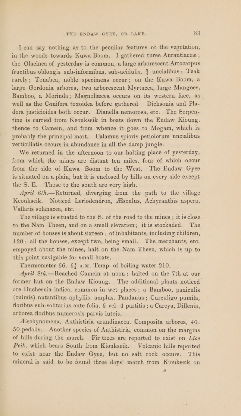 I can say nothing as to the peculiar features of the vegetation, in the woods towards Kuwa Boom. I gathered three Aurantiacee ; the Olacinea of yesterday is common, a large arborescent Artocarpus fructibus oblongis sub-informibus, sub-acidulis, # uncialibus ; Teak rarely; Tonabea, noble specimens occur; on the Kuwa Boom, a large Gordonia arborea, two arborescent Myrtacea, large Mangoes, Bamboo, a Morinda; Magnolizecea occurs on its western face, as well as the Conifera toxoidea before gathered. Dicksonia and Pla- dera justicioidea both occur. Dianella nemorosa, etc. The Serpen- tine is carried from Keoukseik in boats down the Endaw Kioung, thence to Camein, and from whence it goes to Mogam, which is probably the principal mart. Calamus spioris petiolorum uncialibus verticillatis occurs in abundance in all the damp jungle. We returned in the afternoon to our halting place of yesterday, from which the mines are distant ten miles, four cf which occur from the side of Kuwa Boom to the West. The Endaw Gyee is situated on a plain, but it is enclosed by hills on every side except the S. E. Those to the south are very high. April 6th.—Returned, diverging from the path to the village Keoukseik. Noticed Leriodendron, Ausculus, Achyranthis aspera, Vallaris solanacea, etc. The village is situated to the S. of the road to the mines ; it is close to the Nam Theen, and on a small elevation; it is stockaded. The number of houses is about sixteen ; of inhabitants, including children, 120: all the houses, except two, being small. The merchants, etc. empoyed about the mines, halt on the Nam Theen, which is up to this point navigable for small boats. Thermometer 66. 63 a.m. Temp. of boiling water 210. April 8th.—Reached Camein at noon: halted on the 7th at our former hut on the Endaw Kioung. The additional plants noticed are Duchesnia indica, common in wet places; a Bamboo, paniculis (culmis) nutantibus aphyllis, amplus. Pandanus ; Curculigo pumila, floribus sub-solitarius ante folia, 6 vel. 4 partitis ; a Careya, Dillenia, arborea floribus numerosis parvis luteis. fEschynomena, Anthistiria arundinacea, Composita arborea, 40- 50 pedalis. Another species of Anthistiria, common on the margins of hills during the march. Fir trees are reported to exist on Lioe Peik, which bears South from Kioukseik. Volcanic hills reported to exist near the Endaw Gyee, but no salt rock occurs. This mineral is said to be found three days’ march from Kioukseik on a