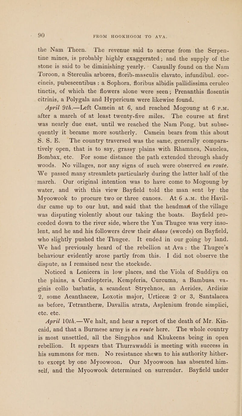 the Nam Theen. The revenue said to accrue from the Serpen- tine mines, is probably highly exaggerated; and the supply of the stone is said to be diminishing yearly. Casually found on the Nam Toroon, a Sterculia arborea, florib-masculis clavato, infundibul. coc- cineis, pubescentibus : a Sophora, floribus albidis pallidissima ceruleo tinctis, of which the flowers alone were seen; Prenanthis flosentis citrinis, a Polygala and Hypericum were likewise found. April 9th.—Left Camein at 6, and reached Mogoung at 6 p.m. after a march of at least twenty-five miles. The course at first was nearly due east, until we reached the Nam Pong, but subse- quently it became more southerly. Camein bears from this about S.S.E. The country traversed was the same, generally compara- tively open, that is to say, grassy plains with Rhamnea, Nauclea, Bombax, etc. For some distance the path extended through shady woods. No villages, nor any signs of such were observed en route. We passed many streamlets particularly during the latter half of the march. Our original intention was to have come to Mogoung by water, and with this view Bayfield told the man sent by the Myoowook to procure two or three canoes. At 6 a.m. the Havil- dar came up to our hut, and said that the headman of the village was disputing violently about our taking the boats. Bayfield pro- ceeded down to the river side, where the Yua Thugee was very inso- lent, and he and his followers drew their dhaos (swords) on Bayfield, who slightly pushed the Thugee. It ended in our going by land. We had previously heard of the rebellion at Ava: the Thugee’s behaviour evidently arose partly from this. I did not observe the dispute, as [ remained near the stockade. Noticed a Lonicera in low places, and the Viola of Suddiya on the plains, a Cardiopteris, Kempferia, Curcuma, a Bambusa va- ginis collo barbatis, a scandent Strychnos, an Aerides, Ardisize 2, some Acanthacez, Loxotis major, Urticee 2 or 3, Santalacea as before, Tetranthere, Davallia atrata, Asplenium fronde simplici, etc. etc. April 10th.—We halt, and hear a report of the death of Mr. Kin- caid, and that a Burmese army is en route here. The whole country is most unsettled, all the Singphos and Khukeens being in open rebellion. It appears that Thurrawaddi is meeting with success in his summons for men. No resistance shewn to his authority hither- to except by one Myoowoon. Our Myoowoon has absented him- self, and the Myoowook determined on surrender. Bayfield under