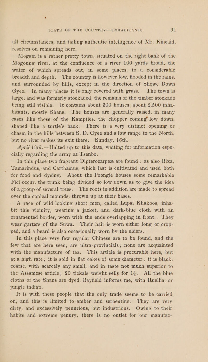 all circumstances, and failing authentic intelligence of Mr. Kincaid, resolves on remaining here. Mogam is a rather pretty town, situated on the right bank of the Mogoung river, at the confluence of a river 100 yards broad, the water of which spreads out, in some places, to a considerable breadth and depth. The country is however low, flooded in the rains, and surrounded by hills, except in the direction of Shewe Down Gyee. In many places it is only covered with grass. ‘The town is large, and was formerly stockaded, the remains of the timber stockade being still visible. It contains about 300 houses, about 2,500 inha- bitants, mostly Shans. The houses are generally raised, in many cases like those of the Kampties, the chopper coming* low down, shaped like a turtle’s back. There is a very distinct opening or chasm in the hills between S. D. Gyee and a low range to the North, but no river makes its exit there. Sunday, 16th. April 18th.—Halted up to this date, waiting for information espe- cially regarding the army at ‘T'senbo. In this place two fragrant Dipterocarpez are found ; as also Bixa, Tamarindus, and Carthamus, which last is cultivated and used both for food and dyeing. About the Poongie houses some remarkable Fici occur, the trunk being divided so low down as to give the idea of a group of several trees. The roots in addition are made to spread over the conical mounds, thrown up at their bases. A race of wild-looking short men,. called Lupai Khakoos, inha- bit this vicinity, wearing a jacket, and dark-blue cloth with an ornamented border, worn with the ends overlapping in front. ‘They wear garters of the Suwa. Their hair is worn either long or crop- ped, and a beard is also occasionally worn by the elders. In this place very few regular Chinese are to be found, and the few that are here seen, are ultra-provincials; none are acquainted with the manufacture of tea. This article is procurable here, but at a high rate; it is sold in flat cakes of some diameter; it is black, coarse, with scarcely any smell, and in taste not much superior to the Assamese article; 20 tickals weight sells for 1}. All the blue cloths of the Shans are dyed, Bayfield informs me, with Ruellia, or jungle indigo. It is with these people that the only trade seems to be carried on, and this is limited to amber and serpentine. They are very dirty, and excessively penurious, but industrious. Owing to their habits and extreme penury, there is no outlet for our manufac-