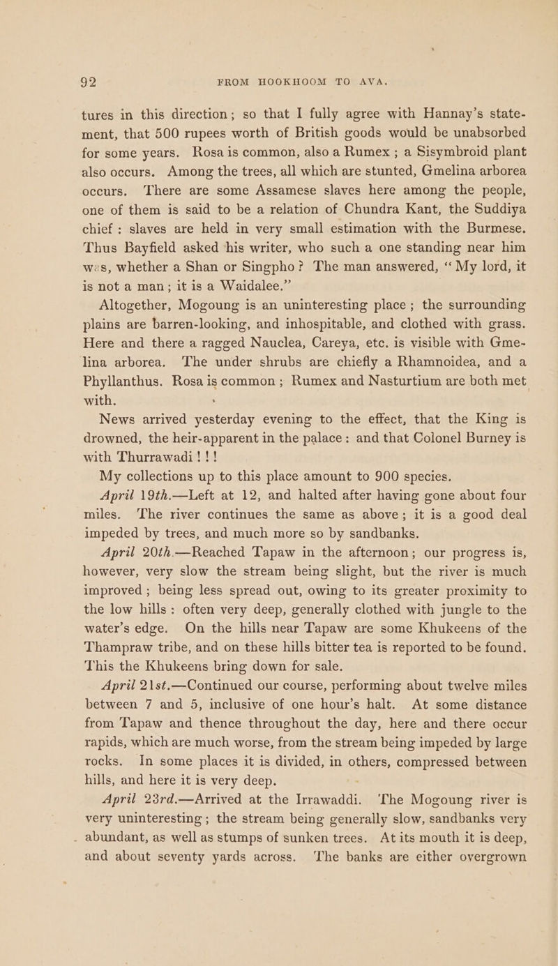 tures in this direction; so that I fully agree with Hannay’s state- ment, that 500 rupees worth of British goods would be unabsorbed for some years. Rosa is common, also a Rumex ; a Sisymbroid plant also occurs. Among the trees, all which are stunted, Gmelina arborea occurs. ‘There are some Assamese slaves here among the people, one of them is said to be a relation of Chundra Kant, the Suddiya chief : slaves are held in very small estimation with the Burmese. Thus Bayfield asked his writer, who such a one standing near him wes, whether a Shan or Singpho? The man answered, “ My lord, it is not a man; it is a Waidalee.”’ Altogether, Mogoung is an uninteresting place; the surrounding plains are barren-looking, and inhospitable, and clothed with grass. Here and there a ragged Nauclea, Careya, etc. is visible with Gme- lina arborea. ‘The under shrubs are chiefly a Rhamnoidea, and a Phyllanthus. Rosa is common ; Rumex and Nasturtium are both met with. ; News arrived yesterday evening to the effect, that the King is drowned, the heir-apparent in the palace: and that Colonel Burney is with Thurrawadi! !! My collections up to this place amount to 900 species. April 19th.—Left at 12, and halted after having gone about four miles. ‘The river continues the same as above; it is a good deal impeded by trees, and much more so by sandbanks. April 20th.—Reached Tapaw in the afternoon; our progress is, however, very slow the stream being slight, but the river is much improved ; being less spread out, owing to its greater proximity to the low hills: often very deep, generally clothed with jungle to the water's edge. On the hills near Tapaw are some Khukeens of the Thampraw tribe, and on these hills bitter tea is reported to be found. This the Khukeens bring down for sale. April 2\st.—Continued our course, performing about twelve miles between 7 and 5, inclusive of one hour’s halt. At some distance from ‘lapaw and thence throughout the day, here and there occur rapids, which are much worse, from the stream being impeded by large rocks. In some places it is divided, in others, compressed between hills, and here it is very deep. April 23rd.—Arrived at the Irrawaddi. ‘The Mogoung river is very uninteresting ; the stream being generally slow, sandbanks very . abundant, as well as stumps of sunken trees. At its mouth it is deep, and about seventy yards across. ‘The banks are either overgrown