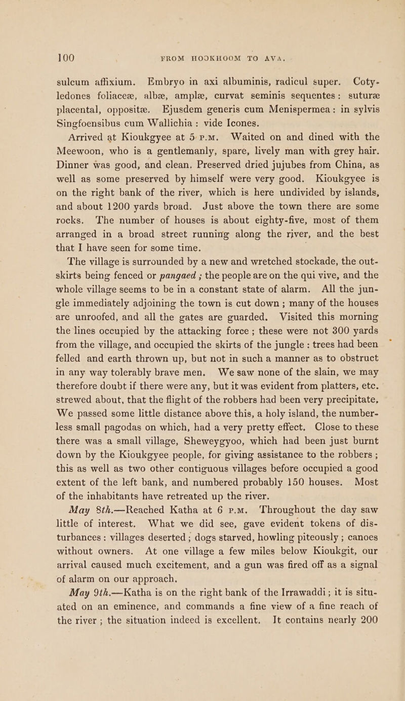 sulcum affixium. Embryo in axi albuminis, radicul super. Coty- ledones foliaceee, albse, ample, curvat seminis sequentes: suture placental, opposite. Ejusdem generis cum Menispermea: in sylvis Singfoensibus cum Wallichia ; vide Icones. Arrived at Kioukgyee at 5-p.m. Waited on and dined with the Meewoon, who is a gentlemanly, spare, lively man with grey hair. Dinner was good, and clean. Preserved dried jujubes from China, as well as some preserved by himself were very good. Kioukgyee is on the right bank of the river, which is here undivided by islands, and about 1200 yards broad. Just above the town there are some rocks. The number of houses is about eighty-five, most of them arranged in a broad street running along the river, and the best that I have seen for some time. The village is surrounded by a new and wretched stockade, the out- skirts being fenced or pangaed ; the people are on the qui vive, and the whole village seems to be in a constant state of alarm. All the jun- gle immediately adjoining the town is cut down ; many of the houses -are unroofed, and all the gates are guarded. Visited this morning the lines occupied by the attacking force ; these were not 300 yards from the village, and occupied the skirts of the jungle : trees had been felled and earth thrown up, but not in such a manner as to obstruct in any way tolerably brave men. We saw none of the slain, we may therefore doubt if there were any, but it was evident from platters, etc. strewed about, that the flight of the robbers had been very precipitate. We passed some little distance above this, a holy island, the number- less small pagodas on which, had a very pretty effect. Close to these there was a small village, Sheweygyoo, which had been just burnt down by the Kioukgyee people, for giving assistance to the robbers ; this as well as two other contiguous villages before occupied a good extent of the left bank, and numbered probably 150 houses. Most of the inhabitants have retreated up the river. May 8th.—Reached Katha at 6 p.m. Throughout the day saw little of interest. What we did see, gave evident tokens of dis- turbances : villages deserted ; dogs starved, howling piteously ; canoes without owners. At one village a few miles below Kioukgit, our arrival caused much excitement, and a gun was fired off as a signal of alarm on our approach. May 9th.—Katha is on the right bank of the Irrawaddi; it is situ- ated on an eminence, and commands a fine view of a fine reach of the river ; the situation indeed is excellent. It contains nearly 200