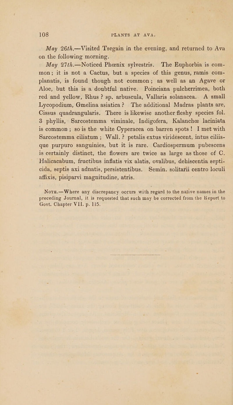 May 26th,—Visited Tsegain in the evening, and returned to Ava on the following morning. May 27th.—Noticed Phcenix sylvestris. The Euphorbia is com- mon; it is not a Cactus, but a species of this genus, ramis com- planatis, is found though not common; as well as an Agave or Aloe, but this is a doubtful native. Poinciana pulcherrimea, both red and yellow, Rhus? sp. arbuscula, Vallaris solanacea.. A small Lycopodium, Gmelina asiatica? The additional Madras plants are, Cissus quadrangularis. There is likewise another fleshy species fol. 3 phyllis, Sarcostemma viminale, Indigofera, Kalanchce laciniata is common ; sois the white Cyperacea on barren spots! I met with Sarcostemma ciliatum ; Wall. ? petalis extus viridescent, intus cillis- que purpuro sanguinies, but it is rare. Cardiospermum pubescens is certainly distinct, the flowers are twice as large as those of C. Halicacabum, fructibus inflatis vix alatis, ovalibus, dehiscentia septi- cida, septis axi adnatis, persistentibus. Semin. solitarii centro loculi affixis, pisiparvi magnitudine, atris. . Nore.—Where any discrepancy occurs with regard to the native names in the preceding Journal, it is requested that such may be corrected from the Keport to Govt. Chapter VII. p. 115.