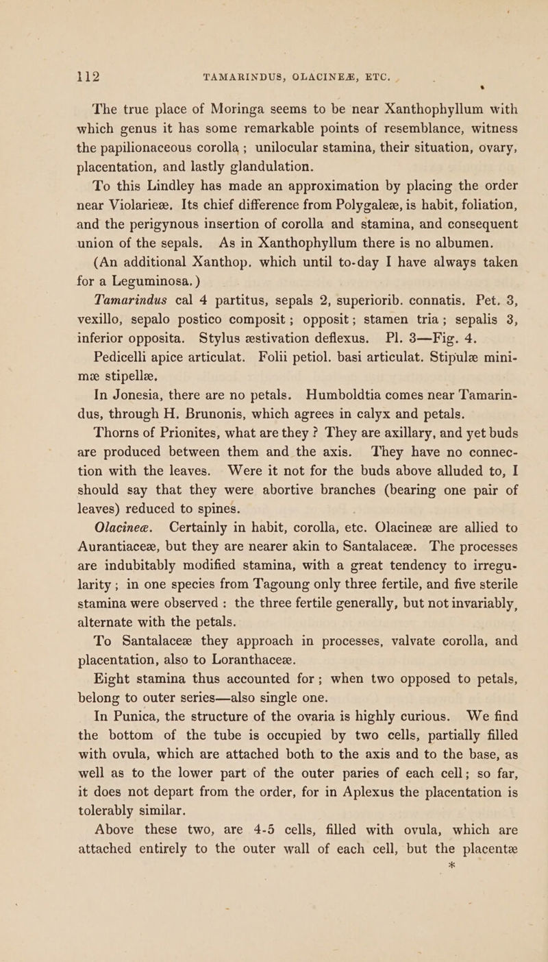 * The true place of Moringa seems to be near Xanthophyllum with which genus it has some remarkable points of resemblance, witness the papilionaceous corolla; unilocular stamina, their situation, ovary, placentation, and lastly glandulation. To this Lindley has made an approximation by placing the order near Violariee. Its chief difference from Polygalez, is habit, foliation, and the perigynous insertion of corolla and stamina, and consequent union of the sepals. As in Xanthophyllum there is no albumen. (An additional Xanthop. which until to-day I have always taken for a Leguminosa. ) Tamarindus cal 4 partitus, sepals 2, superiorib. connatis. Pet. 3, vexillo, sepalo postico composit ; opposit; stamen tria; sepalis 3, inferior opposita. Stylus estivation deflexus. Pl. 3—Fig. 4. Pedicelli apice articulat. Folii petiol. basi articulat. Stipule mini- me stipelle. In Jonesia, there are no petals. Humboldtia comes near Tamarin- dus, through H. Brunonis, which agrees in calyx and petals. Thorns of Prionites, what are they ? They are axillary, and yet buds are produced between them and the axis. They have no connec- tion with the leaves. Were it not for the buds above alluded to, I should say that they were abortive branches (bearing one pair of leaves) reduced to spines. . Olacinee. Certainly in habit, corolla, etc. Olacinex are allied to Aurantiacez, but they are nearer akin to Santalaceze. The processes are indubitably modified stamina, with a great tendency to irregu- larity ; in one species from Tagoung only three fertile, and five sterile stamina were observed : the three fertile generally, but not invariably, alternate with the petals. To Santalaceze they approach in processes, valvate corolla, and placentation, also to Loranthacez. Eight stamina thus accounted for; when two opposed to petals, belong to outer series—also single one. In Punica, the structure of the ovaria is highly curious. We find the bottom of the tube is occupied by two cells, partially filled with ovula, which are attached both to the axis and to the base, as well as to the lower part of the outer paries of each cell; so far, it does not depart from the order, for in Aplexus the placentation is tolerably similar. Above these two, are 4-5 cells, filled with ovula, which are attached entirely to the outer wall of each cell, but the placentz x