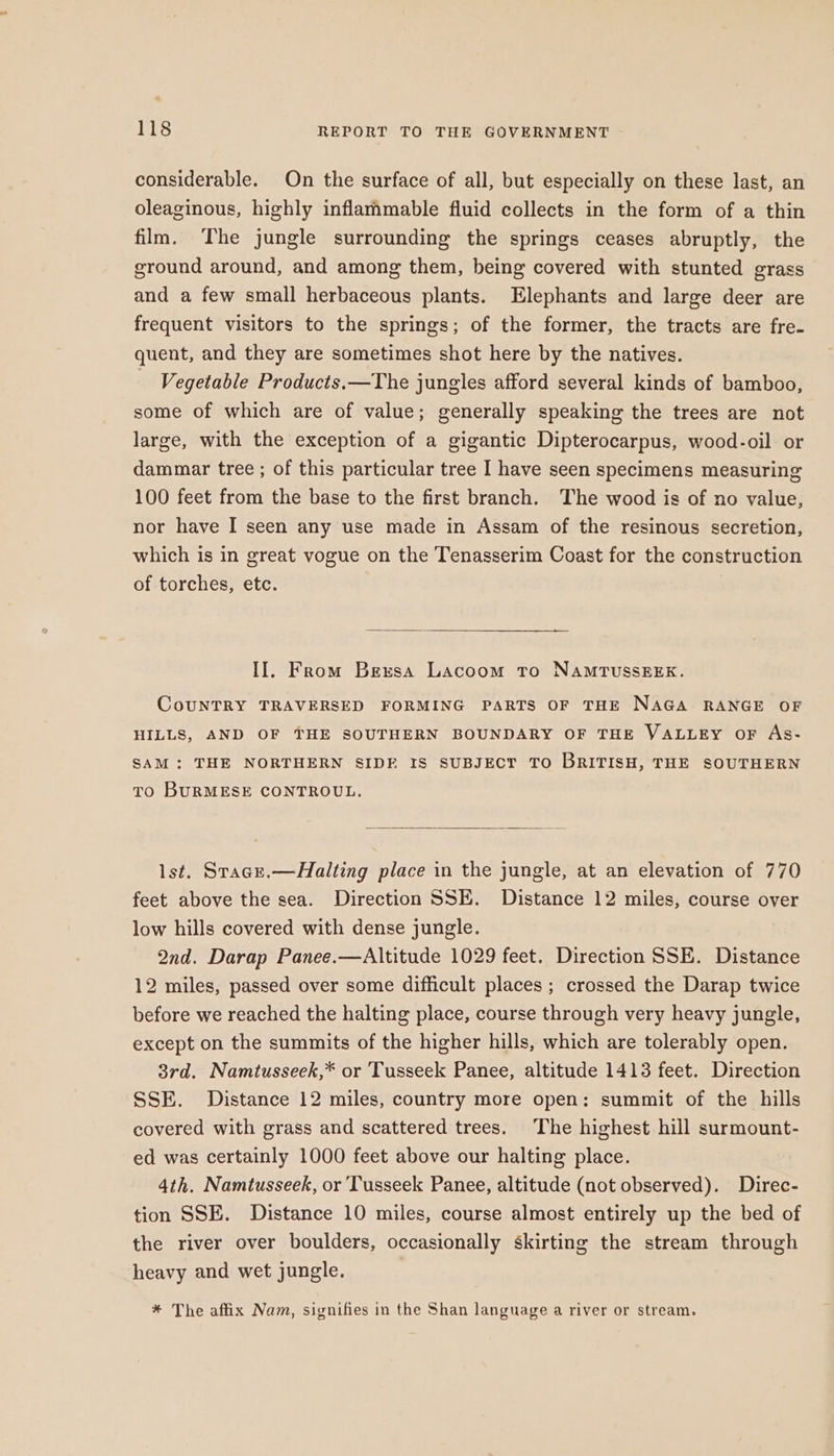 considerable. On the surface of all, but especially on these last, an oleaginous, highly inflammable fluid collects in the form of a thin film. The jungle surrounding the springs ceases abruptly, the ground around, and among them, being covered with stunted grass and a few small herbaceous plants. Elephants and large deer are frequent visitors to the springs; of the former, the tracts are fre- quent, and they are sometimes shot here by the natives. Vegetable Products.—The jungles afford several kinds of bamboo, some of which are of value; generally speaking the trees are not large, with the exception of a gigantic Dipterocarpus, wood-oil or dammar tree ; of this particular tree I have seen specimens measuring 100 feet from the base to the first branch. The wood is of no value, nor have I seen any use made in Assam of the resinous secretion, which is in great vogue on the Tenasserim Coast for the construction of torches, etc. —“ II, From Bexsa Lacoom to NAMTUSSEEK. CouUNTRY TRAVERSED FORMING PARTS OF THE NAGA RANGE OF HILLS, AND OF THE SOUTHERN BOUNDARY OF THE VALLEY OF As- SAM: THE NORTHERN SIDF IS SUBJECT TO BRITISH, THE SOUTHERN To BURMESE CONTROUL. lst. Stacr.—Halting place in the jungle, at an elevation of 770 feet above the sea. Direction SSE. Distance 12 miles, course over low hills covered with dense jungle. 2nd. Darap Panee.—Altitude 1029 feet. Direction SSE. Distance 12 miles, passed over some difficult places ; crossed the Darap twice before we reached the halting place, course through very heavy jungle, except on the summits of the higher hills, which are tolerably open. 3rd. Namtusseek,* or Tusseek Panee, altitude 1413 feet. Direction SSE. Distance 12 miles, country more open: summit of the hills covered with grass and scattered trees. The highest hill surmount- ed was certainly 1000 feet above our halting place. 4th. Namtusseek, or Tusseek Panee, altitude (not observed). Direc- tion SSE. Distance 10 miles, course almost entirely up the bed of the river over boulders, occasionally skirting the stream through heavy and wet jungle. * The affix Nam, signifies in the Shan language a river or stream.