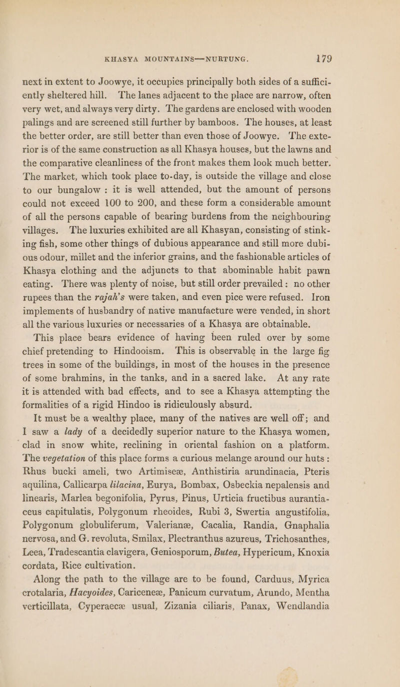 next in extent to Joowye, it occupies principally both sides of a suffici- ently sheltered hill. The lanes adjacent to the place are narrow, often very wet, and always very dirty. The gardens are enclosed with wooden palings and are screened still further by bamboos. The houses, at least the better order, are still better than even those of Joowye. ‘The exte- rior is of the same construction as all Khasya houses, but the lawns and the comparative cleanliness of the front makes them look much better. The market, which took place to-day, is outside the village and close to our bungalow : it is well attended, but the amount of persons could not exceed 100 to 200, and these form a considerable amount of all the persons capable of bearing burdens from the neighbouring villages. The luxuries exhibited are all Khasyan, consisting of stink- ing fish, some other things of dubious appearance and still more dubi- ous odour, millet and the inferior grains, and the fashionable articles of Khasya clothing and the adjuncts to that abominable habit pawn eating. There was plenty of noise, but still order prevailed: no other rupees than the rajah’s were taken, and even pice were refused. Iron implements of husbandry of native manufacture were vended, in short all the various luxuries or necessaries of a Khasya are obtainable. This place bears evidence of having been ruled over by some chief pretending to Hindooism. This is observable in the large fig trees in some of the buildings, in most of the houses in the presence of some brahmins, in the tanks, and in a sacred lake. At any rate it is attended with bad effects, and to see a Khasya attempting the formalities of a rigid Hindoo is ridiculously absurd. It must be a wealthy place, many of the natives are well off; and I saw a lady of a decidedly superior nature to the Khasya women, clad in snow white, reclining in oriental fashion on a platform. The vegetation of this place forms a curious melange around our huts: Rhus bucki ameli, two Artimisez, Anthistiria arundinacia, Pteris aquilina, Callicarpa lilacina, Eurya, Bombax, Osbeckia nepalensis and linearis, Marlea begonifolia, Pyrus, Pinus, Urticia fructibus aurantia- ceus capitulatis, Polygonum rheoides, Rubi 3, Swertia angustifolia, Polygonum globuliferum, Valerian, Cacalia, Randia, Gnaphalia nervosa, and G. revoluta, Smilax, Plectranthus azureus, Trichosanthes, Leea, Tradescantia clavigera, Geniosporum, Butea, Hypericum, Knoxia cordata, Rice cultivation. Along the path to the village are to be found, Carduus, Myrica crotalaria, Hacyoides, Cariceneze, Panicum curvatum, Arundo, Mentha verticillata, Cyperaece usual, Zizania ciliaris, Panax, Wendlandia