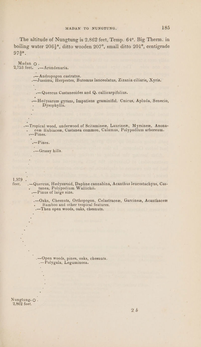 The altitude of Nungtung is 2.862 feet, Temp. 64°. Big Therm. in boiling water 2063°, ditto wooden 207°, small ditto 201°, centigrade 972°. Madan o. 2,753 feet. .—Arundenaria. -— Andropogon castratus. .—Jussiwa, Herpestes, Butomus lanceolatus, Zizania ciliaris, Xyris. -— Quercus Castaneoides and Q. callicarpifolius. .—Hedysarum gyrans, Impatiens graminifol. Cnicus, Apluda, Senecio, Dysophylla. . -—Tropical wood, underwood of Scitaminee, Laurinew, Myrsinee, Anona- - cee Rubiacew, Castanea common, Calamus, Polypodium arboreum. »—Pines. -— Pines. .—Grassy hills. 1,979 . feet. .—Quercus, Hedysaroid, Daphne cannabina, Acanthus leucostachyus, Cas- : tanea, Polypodium Wallichii. -— Pinus of large size. .—Oaks, Chesnuts, Orthopogon, Celastraceew, Garcinea, Acanthacesze - Bamboo and other tropical features. -—Then open woods, oaks, chesnuts. ; .—Open woods, pines, oaks, chesnuts. .—Polygala, Leguminosa. Nungtung.© 2,862 feet. bo S
