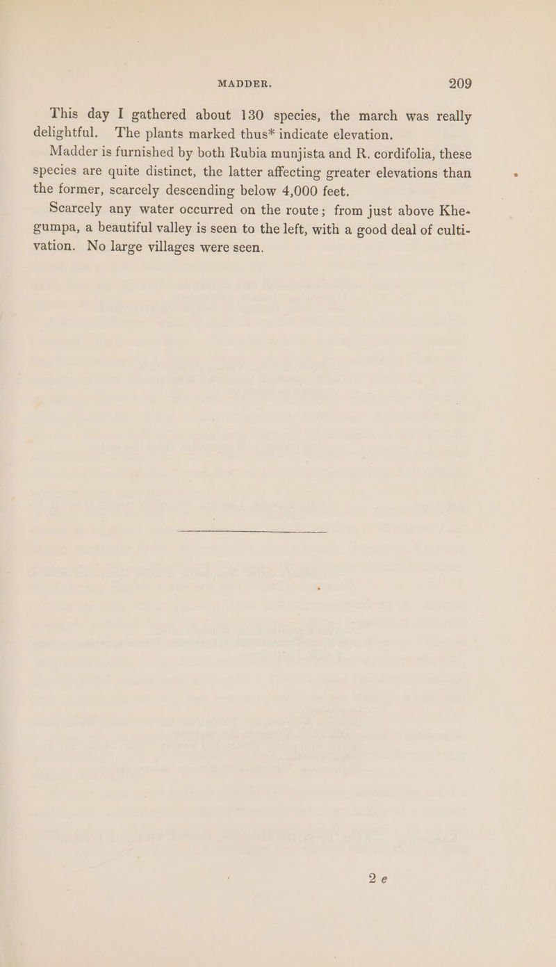 This day I gathered about 130 species, the march was really delightful. The plants marked thus* indicate elevation. Madder is furnished by both Rubia munjista and R. cordifolia, these species are quite distinct, the latter affecting greater elevations than the former, scarcely descending below 4,000 feet. Scarcely any water occurred on the route; from just above Khe- gumpa, a beautiful valley is seen to the left, with a good deal of culti- vation. No large villages were seen.