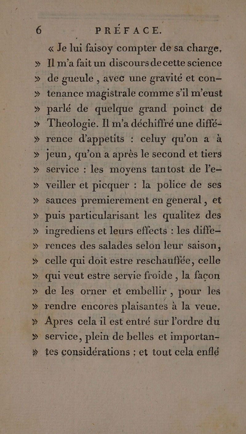 « Je lui faisoy compter de’sa charge, Il m'a fait un discours de cette science de gueule , avec une gravité et con- tenance magistrale comme s’il m'eust parlé de quelque grand poinct de Theologie. Il m’a déchiffré une diffé- rence d'appetits : celuy qu’on a à jeun, qu’on a après le second et tiers service : les moyens tantost de l’e- veiller et picquer : la police de ses sauces premierement en general, et puis particularisant les qualitez des ingrediens et leurs effects : les diffe- rences des salades selon leur saison, celle qui doit estre reschauffée, celle qui veut estre servie froide , la facon de les orner et embellir , pour les rendre encores plaisantes à la veue. Apres cela il est entré sur l’ordre du tes considérations : et tout cela enflé