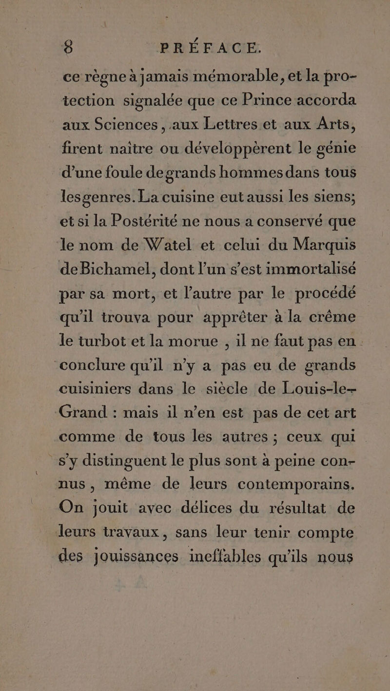 ce règne à jamais mémorable, et la pro- iection signalée que ce Prince accorda aux Sciences , aux Lettres et aux Arts, firent naitre ou développèrent le génie d’une foule degrands hommes dans tous lesgenres. La cuisine eut aussi les siens; et si la Postérité ne nous a conservé que le nom de Watel et celui du Marquis de Bichamel, dont l’un s’est immortalisé par sa mort, et l’autre par le procédé qu'il trouva pour apprêter à la crême le turbot et la morue , il ne faut pas en. conclure qu'il n’y a pas eu de grands cuisiniers dans le siècle de Louis-le- Grand : mais il n’en est pas de cet art comme de tous les autres ; ceux qui s’y distinguent le plus sont à peine con- nus, même de leurs contemporains. On jouit avec délices du résultat de leurs travaux, sans leur tenir compte des jouissances ineffables qu’ils nous