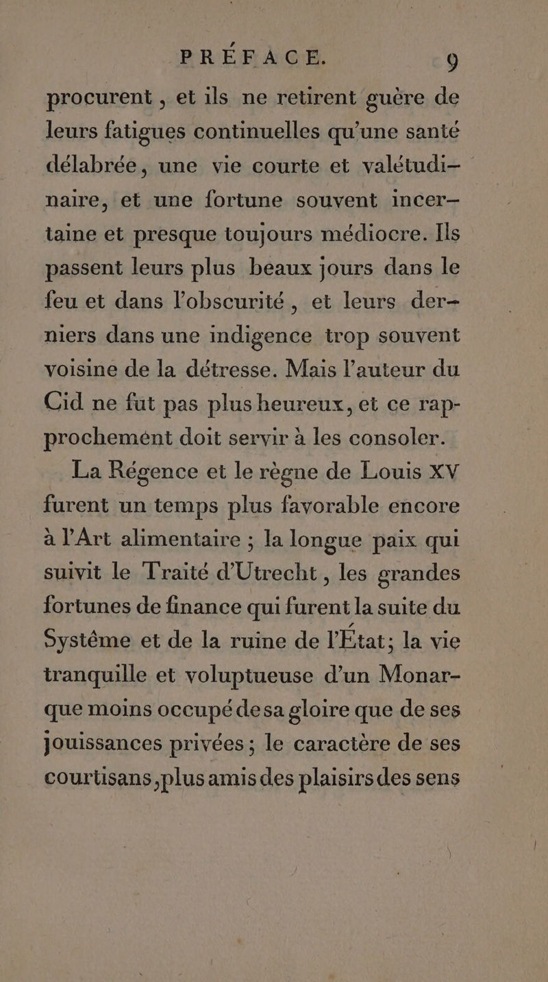 procurent , et ils ne retirent guère de leurs fatigues continuelles qu’une santé délabrée, une vie courte et valétudi- naire, et une fortune souvent incer-— taine et presque toujours médiocre. Ils passent leurs plus beaux jours dans le feu et dans l'obscurité, et leurs der- niers dans une indigence trop souvent voisine de la détresse. Mais l’auteur du Cid ne fut pas plus heureux, et ce rap- prochemént doit servir à les consoler. La Régence et le règne de Louis XV furent un temps plus favorable encore à l'Art alimentaire ; la longue paix qui suivit le Traité d'Utrecht , les grandes fortunes de finance qui furent la suite du systéme et de la ruine de l'État ; la vie tranquille et voluptueuse d’un Monar- que moins occupé desa gloire que de ses Jouissances privées ; le caractère de ses courüsans plus amis des plaisirs des sens
